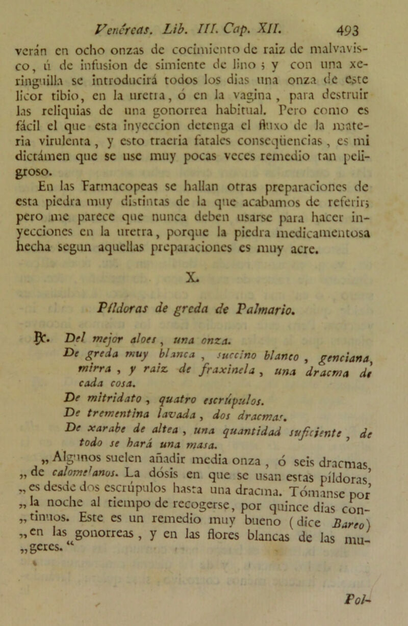 verán en ocho onzas de cocimiento de raíz de malvavis- co, ú de infusión de simiente de lino 5 y con una xe- ringuilla se introducirá todos los dias una onza de este licor tibio, en la tiren a, ó en la vagina, para destruir las reliquias de una gonorrea habitual. Pero como es fácil el que esta inyección detenga el fluxo de la mate- ria virulenta, y c;>to traería fatales conscqüencias , es mi dictamen que se use muy pocas veces remedio tan peli- groso. En las Farmacopeas se hallan otras preparaciones de esta piedra muy distintas de la que acabamos de referirj pero me parece que nunca deben usarse para hacer in- yecciones en la uretra, porque la piedra medicamentosa hecha según aquellas preparaciones es muy acre. X. Píldoras de greda de Palmario. Del mejor aloes, una onza. De greda muy blanca , succino blanco , genciana, mirra , y raíz de fraxinel a , una dracma de cada cosa. De mitridato , quatro escrúpulos. De trementina lavada , dos dracma.'. De xarabe de altea , una quantidad suficiente , de todo se hará una masa. „ Algunos suelen añadir media onza , 6 seis dracmas „dc calóme’anos. La dosis en que se usan estas píldoras’ „es desde dos escrúpulos hasta una dracma. Tomanse por „la noche al tiempo de recogerse, por quince dias con- tinuos. Este es un remedio muv bueno (dice Bureo) „en las gonorreas, y en las flores blancas de las mu- „gcrcs.“