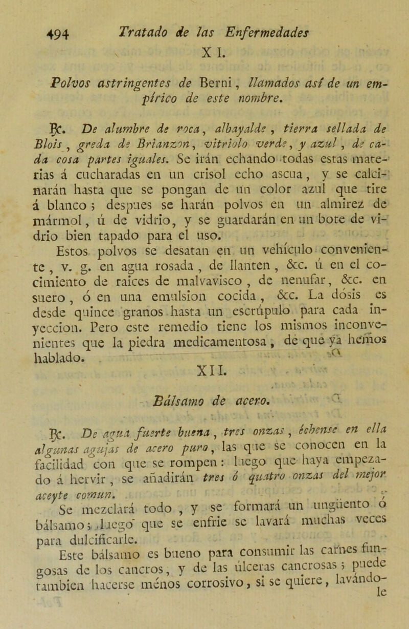 X I. Polvos astringentes de Berni, llamados así de un em- pírico de este nombre. De alumbre de roca, albayalde , tierra sellada de Blois , greda de Brianzon, vitriolo verde, y azul, de ca- da cosa partes iguales. Se irán echando todas estas mate- rias á cucharadas en un crisol echo ascua, y se calci- narán hasta que se pongan de un color azul que tire á blanco ; después se harán polvos en un almirez de mármol, ú de vidrio, y se guardarán en un bote de vi- drio bien tapado para el uso. Estos polvos se desatan en un vehículo convenien- te , v. g. en agua rosada , de llantén , &c. ú en el co- cimiento de raíces de malvavisco , de nenúfar, &c. en suero, 6 en una emulsión cocida, &c. La dosis es desde quince granos hasta un escrúpulo para cada in- yección. Pero este remedio tiene los mismos inconve- nientes que la piedra medicamentosa , de que ya heñios hablado. XII. T . . \ r , Bálsamo de acero. ^C. De a?ría fuerte buena , tres onzas , échense en ella algunas agujas de acero puro, las que se conocen en la facilidad con que se rompen : luego que haya empeza- do á hervir, se añadirán tres ó qusttro onzas del mejor aceyte común. .. V Se mezclará todo , y se formara un ungüento o bálsamo », luego* que se enfrie se lavará muchas veces para dulcificarle. . f Este bálsamo es bueno para consumir las carnes tun- gosas de los cancros, y de las úlceras cancrosas 5 puede también hacerse menos corrosivo, sise quiere, lavando-