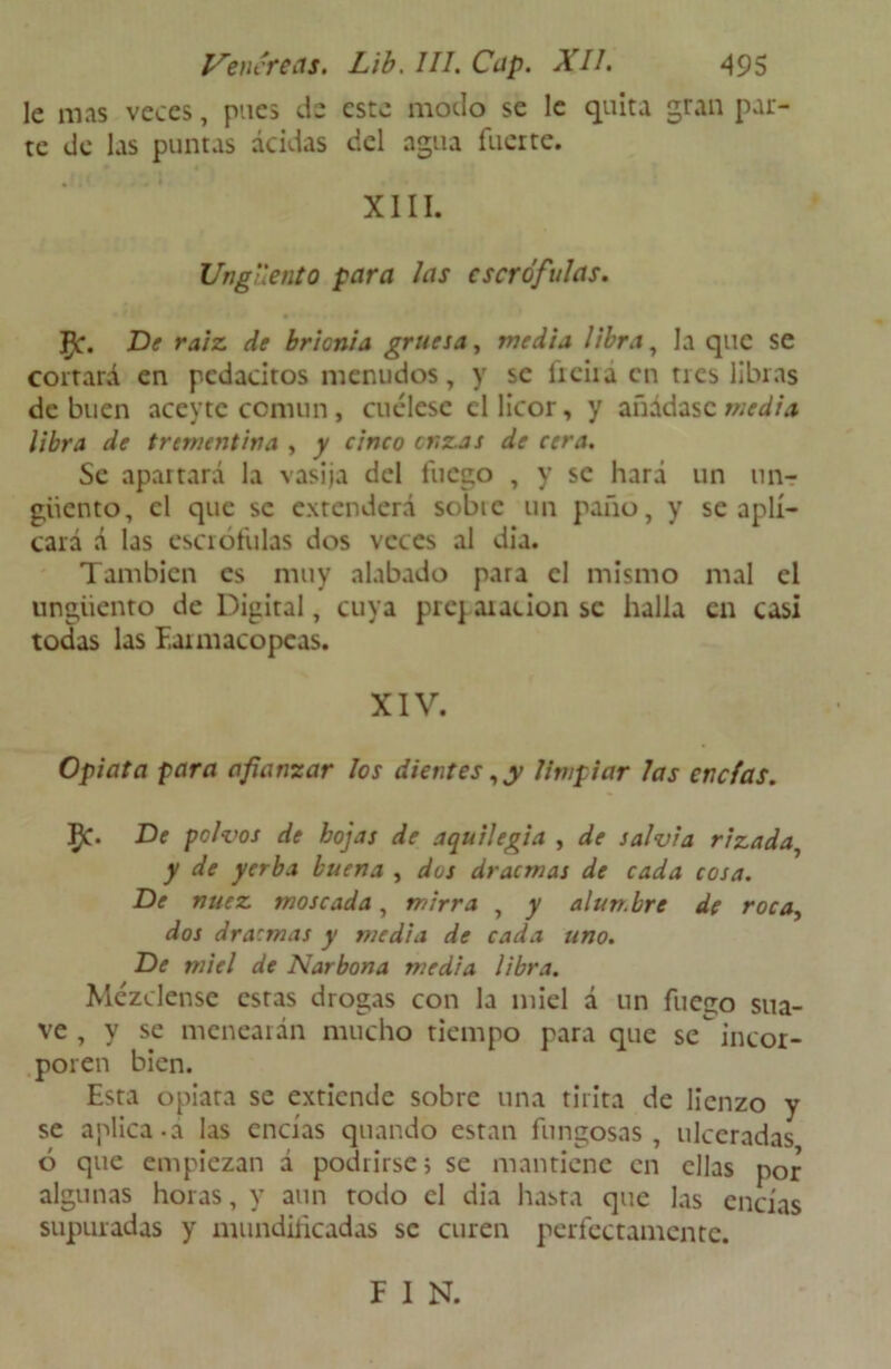 le mas veces, pues de este modo se le quita gran par- te de las puntas acidas del agua fuerte. XIII. Ungüento para las escrófulas. 5c. De raíz, de brionia gruesa, media libra, la que se cortará en pedacitos menudos, y se freirá en tres libras de buen aceytc común, cuélese el licor, y añádase media libra de trementina , y cinco onzas de cera. Se apartará la vasija del fuego , y se hará un un? giiento, el que se extenderá sobic un paño, y se apli- cará á las escrófulas dos veces al dia. También es muy alabado para el mismo mal el ungüento de Digital, cuya prej aiacion se halla en casi todas las Farmacopeas. XIV. Opiata para afianzar los dientes, y limpiar las encías. 5C. De pok >os de hojas de aquilegia , de salvia rizada y de yerba buena , dos dracmas de cada cosa. De nuez moscada, mirra , y alumbre de roca, dos dra:mas y media de cada uno. De miel de Narbona media libra. Mézclense estas drogas con la miel á un fueso sua- ve , y se menearán mucho tiempo para que se incor- poren bien. Esta opiata se extiende sobre una tirita de lienzo y se aplica.á las encías quando están fungosas, ulceradas ó que empiezan á podrirse; se mantiene en ellas por algunas horas, y aun todo el dia hasta que las encías supuradas y mundificadas se curen perfectamente. F I N.