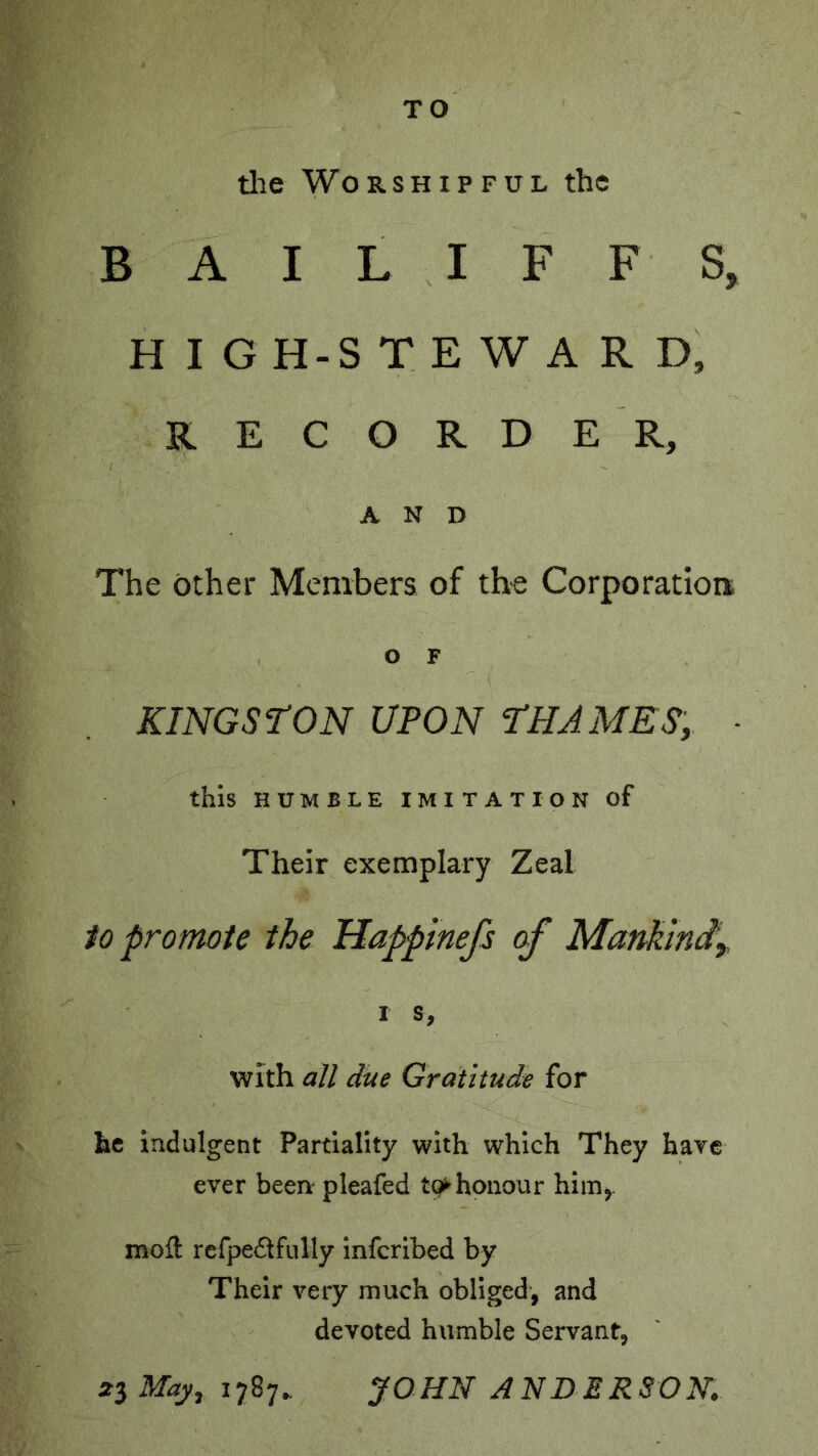 TO tlae Worshipful the BAILIFFS, H I G H-S T E W A R D, R E C O R D E R, AND The other Members of the Corporation O F KINGSTON UPON THAMES, ■ this HUMBLE IMITATION of Their exemplary Zeal 1o promote the Happtnefs o/’ Mankmiy t s, with all due Gratitude for he indulgent Partiality with which They have ever been- pleafed t(^honour him,. moft rcrpe6tfully infcribed by Their very muck obliged, and devoted humble Servant, May, 1787. JOHld ANDERSON.