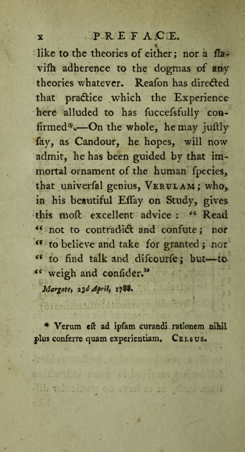 like to the theories of either; nor a flar- vifh adherence to the dogmas of aiiy theories v/hatevcr. Reafon has diredfed that pradtice which the Experience here alluded to has fuccefsfully coo- firmed*v—On the whole, he may juftly fay, as Candour, he hopes, will now admit, he has been guided by that im- mortal ornament of the human fpecies, that univerfal genius, Verulam; who, in his beautiful Effay on Study, gives this moft excellent advice : “ Read “ not to contradidt and confute; nor “ to believe and take for granted ; nor “ to find talk and. difcourfe; but-~to “ weigh and confider/' McrgaU^ Afrily 17^^ ^ Verum eft ad Ipfam curandi ratlonem nihil plus conferre quam experientiam. C £ l s u s«