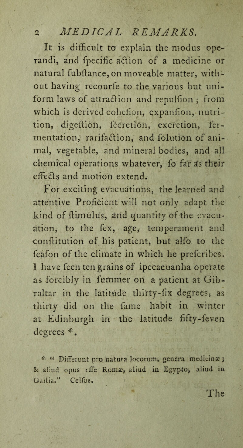 It is difficult to explain the modus ope- rand!, and fpecific a£lion of a medicine or natural fubll:ance,on moveable matter, with- out having recourfe to the various but uni- form laws of attraftion and repullion ; from which is derived coheiion, expanfion, nutri- tion, digeftioh, fecretion, excretion, fer- mentation, rarifaftion, and folution of ani- mal, vegetable, and mineral bodies, and all chemical operations whatever, fo far sfs their effefts and motion extend. For exciting evacuations, the learned and attentive Proficient will not only adapt the kind of ftimuliis, and quantity of the evacu- ation, to the fex, age, temperament and conftitution of his patient, but alfo to the feafon of the climate in which he prefcribes. 1 have feen ten grains of ipecacuanha operate as forcibly in fummer on a patient at Gib- raltar in the latitude thirty-fix degrees, as thirty did on the fame habit in winter at Edinburgh in the latitude fifty-feven degrees DifFernnt pro natura locorum, genera medicinae; hi aliiid opus tffe Romse, aiiud in Egypto, aliud ia Gallia.” Celfus. The