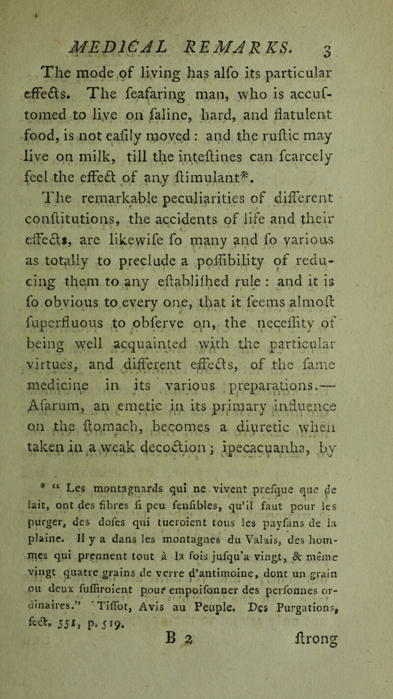 The mode of living has alfo its particular efFefls* The feafaring man, who is accuf- tomed to liye on faline, hard, and flatulent food, is not eafily moved : and the ruftic may live on milk, till the inteftines can fcarcely feel the effeft of any flimulant^. The remarkable peculiarities of diflbrent conftitutions, the accidents of life and their elFedls, are likewife fo many and fo various as totally to preclude a poflibility pf redu- cing them to any eftablilhed rule : and it is fo obvious to.every one, that it feems almoft fuperfluous to obferve on, the neceflity of being well acquainted with the particular virtues, and different effeds, of the fame medicine in its various preparations.— Afarum, an emetk in its pr.imary influence o,n the fto.mach, becomes a diuretic when taken in ^ weak decodion ; ipecacuanha, by Les montagnards qui ne vivcnt prefque que lait, ont des fibres li peu fenfibles, qu’il faut pour Ics purger, des dofes qui tueroient tons les payfans de la plaine. II y a dans les montagnes du Valais, des hom- ines qui pr^nnent tout a la fois jufqu’a vingt, Bz. memc vingt quatre,grains de verre 4’antimoine, dont un grain ou deux fuffiroient pour empoifonner des perfonnes or- dinaires.'’ Tiffbt, Avis au Peuple. Pes Purgations, feift. 5JI, p. 519,