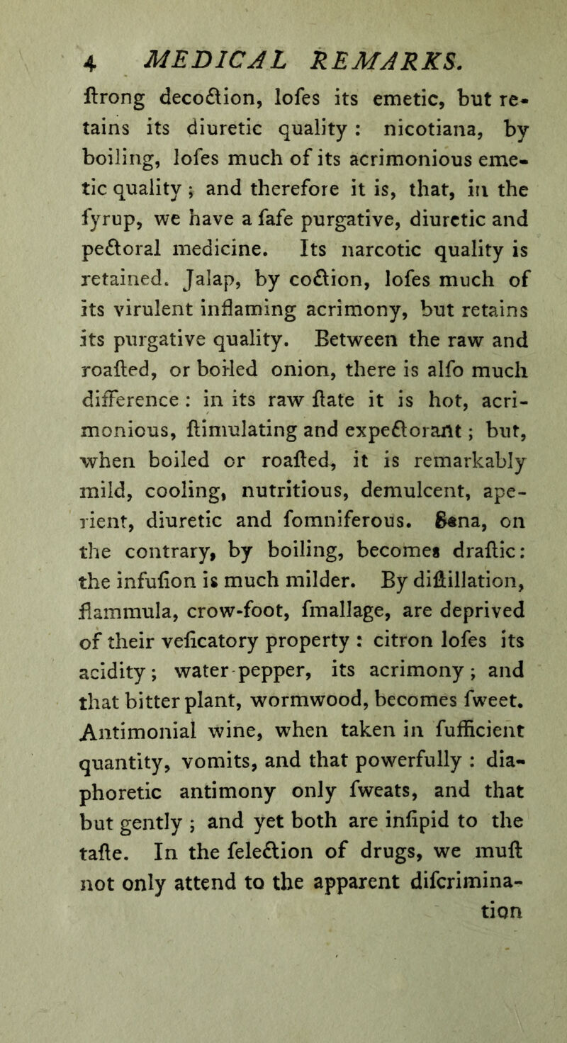 ftrong decoftion, lofes its emetic, but re- tains its diuretic quality : nicotiana, by boiling, lofes much of its acrimonious eme- tic quality; and therefore it is, that, in the fyrup, we have a fafe purgative, diuretic and peftoral medicine. Its narcotic quality is retained. Jalap, by coftion, lofes much of its virulent inflaming acrimony, but retains its purgative quality. Between the raw and roafted, or boHed onion, there is alfo much difference ; in its raw flate it is hot, acri- monious, ftimulating and expeflorant; but, when boiled or roafted^ it is remarkably mild, cooling, nutritious, demulcent, ape- rient, diuretic and fomniferous. 6«na, on the contrary, by boiling, becomes draflic: the infufion is much milder. By dillillation, flammula, crow-foot, fmallage, are deprived of their velicatory property : citron lofes its acidity; water pepper, its acrimony; and that bitter plant, wormwood, becomes fweet. Antimonial wine, when taken in fufficient quantity, vomits, and that powerfully : dia- phoretic antimony only fweats, and that but gently ; and yet both are infipid to the tafte. In the feleftion of drugs, we muft not only attend to the apparent difcrimina- tion