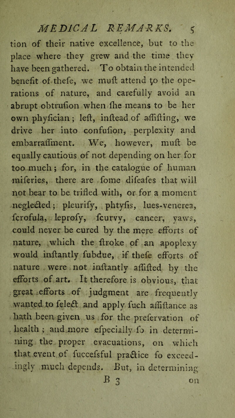 tion of their native excellence, but to the place where they grew and the time they have been gathered. To obtain the intended benefit of thefe, we muft attend ^o the ope- rations of nature, and carefully avoid an abrupt obtrufion when flie means to be her own phyfician; left, inftead of aftifting, we drive her into confufion, perplexity and embarralTment. We, however, muft be equally cautious of not depending on her for too much; for, in the catalogue of human raiferies, there are fome difeafes that wfill not bear to be trifled with, or for a moment negleded; pleurify, phtyfis, lues-venerea, fcrofula, leprofy, feurvy, cancer, yaws, could never be cured by the mere efforts of nature, which the ftroke of an apoplexy would inftantly fubdue, if thefe efforts of nature were not inftantly aflifted by the efforts of art* It therefore is obvious, that great efforts of judgment are frequently wanted to feleft and apply fuch afliftance as hath been given us for the prefervation of . health ; aud,more efpecially fo in deterrrfi- ifing the proper evacuations, on which that event,of fuccefsful praftice fo exceed- ingly much depends. But, in determining B 3 on