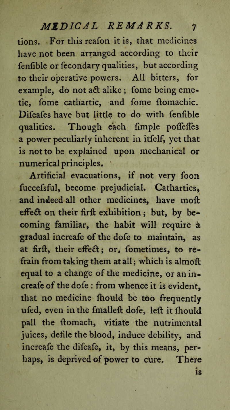 tions. For this reafon it is, that medicines have not been arranged according to their fenfible or fecondary qualities, but according to their ojperative powers. All bitters, for example, do not aft alike ; fome being eme- tic, fome cathartic, and fome ftomachic. Difeafes have but little to do with fenfible qualities. Though each fimple poffelTes a power peculiarly inherent in itfelf, yet that is not to be explained upon mechanical or numerical principles. ‘ Artificial evacuations, if not very foon fuccefsful, become prejudicial. Cathartics, and indeed all other medicines, have moft efFeft on their firft exhibition; but, by be- coming familiar, the habit will require k gradual increafe of the dofe to maintain, as at firft, their efFeft; or, fometimes, to re- frain from taking them at all; which is almoft equal to a change of the medicine, or an in- creafe of the dofe : from whence it is evident, that no medicine ftiould be too frequently ufed, even in the fmalleft dofe, left it fliould pall the ftomach, vitiate the nutrimental juices, defile the blood, induce debility, and increafe the difeafe, it, by this means, per- haps, is deprived of power to cure. There 18