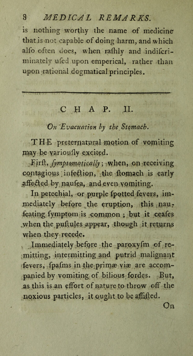 is nothing worthy the name of medicine thatis not capable of doing harm, and which alfo often does, when rafhly and indifcri- minately ufed upon emperical, rather than upon rational dogmatical principles. C H A P. 11. On 'Evacuation hy the_ Stomach. THE pretertiaturai motion of vomiting may be yariouily excited. Firft, fympttmiqtically; when, on receiving contagious;infection, _the. ftomach is early affefted by naufea, and even vomiting. In petechial, or purple fpotted fevers, iin- piediately before the eruption, this .nau7 feating fymptom is common ; but it ceafes .when the puftules appear, though it returns when they recede. Immediately before the paroxyfm of re- mitting, intermitting and putrid malignant fevers, fpafms in the primae yias are accom- panied by vomiting of bilious fordes. But, as this is an effort of nature to throw off the noxious particles, it ought.to be affifted. On