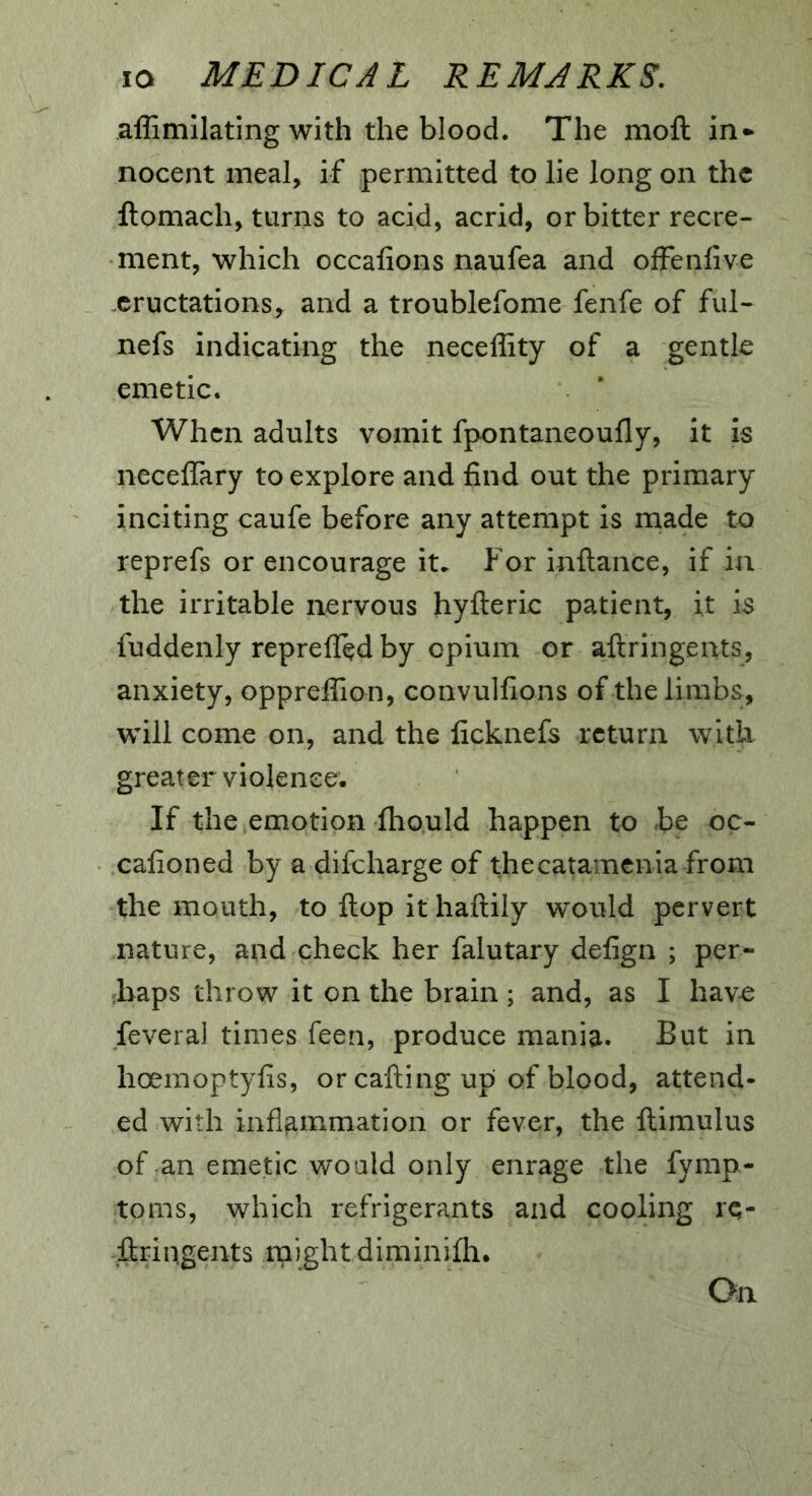 affimllating with the blood. The mofl: in- nocent meal, if permitted to lie long on the llomach, turns to acid, acrid, or bitter recre- ment, which occalions naufea and offenlive eructations, and a troublefome fenfe of ful- nefs indicating the necellity of a gentle emetic. When adults vomit fpontaneoufly, it is neceffary to explore and find out the primary inciting caufe before any attempt is made to reprefs or encourage it. For inftance, if in the irritable nervous hyfteric patient, it is fuddenly reprefled by opium or aftringents, anxiety, oppreffion, convulfions of the limbs, will come on, and the ficknefs return with greater violence. If the emotion ihould happen to be oc- cafioned by a difeharge of thecatamcnia from the mouth, to Hop it haftily would pervert nature, and check her falutary defign ; per- haps throw it on the brain ; and, as I havo feveral times feen, produce mania. But in hoeinoptyfis, or calling up of blood, attend- ed with inflammation or fever, the llimulus of an emetic would only enrage the fyrap- toms, which refrigerants and cooling re- ■llriagents might diminilh.