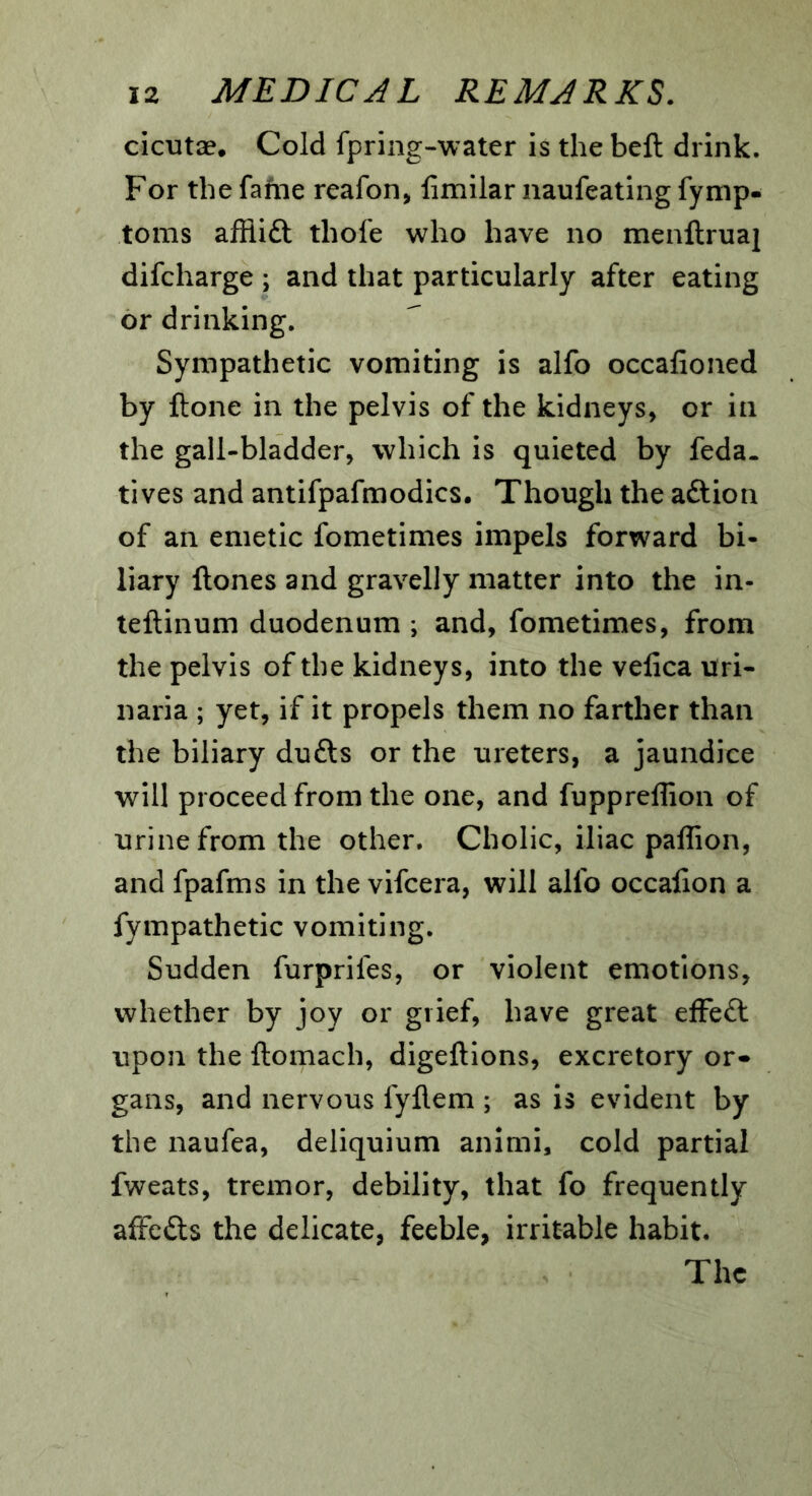 cicutae. Cold fpring-water is the beft drink. For the fame reafon, fimilar naufeating fymp- toms afflift thofe who have no menflruaj difcharge ; and that particularly after eating or drinking. Sympathetic vomiting is alfo occafioned by ftone in the pelvis of the kidneys, or in the gall-bladder, which is quieted by feda. tives and antifpafmodics. Though the aftion of an emetic fometimes impels forward bi- liary ftones and gravelly matter into the in- teftinum duodenum ; and, fometimes, from the pelvis of the kidneys, into the velica uri- naria ; yet, if it propels them no farther than the biliary dufts or the ureters, a jaundice will proceed from the one, and fuppreflion of urine from the other. Cholic, iliac paffion, and fpafms in the vifcera, will alfo occalion a fympathetic vomiting. Sudden furprifes, or violent emotions, whether by joy or grief, have great efFe£l upon the ftomach, digeftions, excretory or- gans, and nervous fyflem ; as is evident by the naufea, deliquium animi, cold partial fweats, tremor, debility, that fo frequently affcfts the delicate, feeble, irritable habit. The