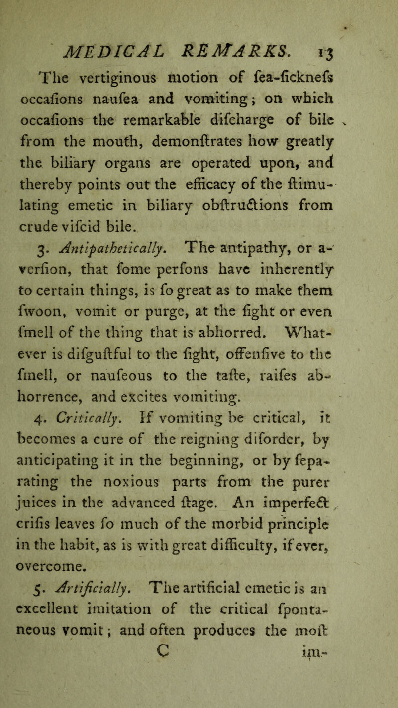 The vertiginous motion of fea-ficknefs occalions naufea and vomiting; on which occafions the remarkable difcharge of bile from the mouth, demonftrates how greatly the biliary organs are operated upon, and thereby points out the efficacy of the ftimu- lating emetic in biliary obllrudions from crude vifcid bile. 3. Antipathetically. The antipathy, or a- verlion, that fome perfons have inherently to certain things, is fo great as to make them fwoon, vomit or purge, at the fight or even fmell of the thing that is abhorred. What- ever is difguftful to the fight, offeafive to the fmell, or naufeous to the tafte, raifes ab-^ horrence, and excites vomiting. 4. Critically. If vomiting be critical, it becomes a cure of the reigning diforder, by anticipating it in the beginning, or by fepa- rating the noxious parts from the purer juices in the advanced ftage. An imperfeft , crifis leaves fo much of the morbid principle in the habit, as is with great difficulty, if ever, overcome. 5. Artificially. The artificial emetic is an excellent imitation of the critical fponta- ncous vomit \ and often produces the moft C im-