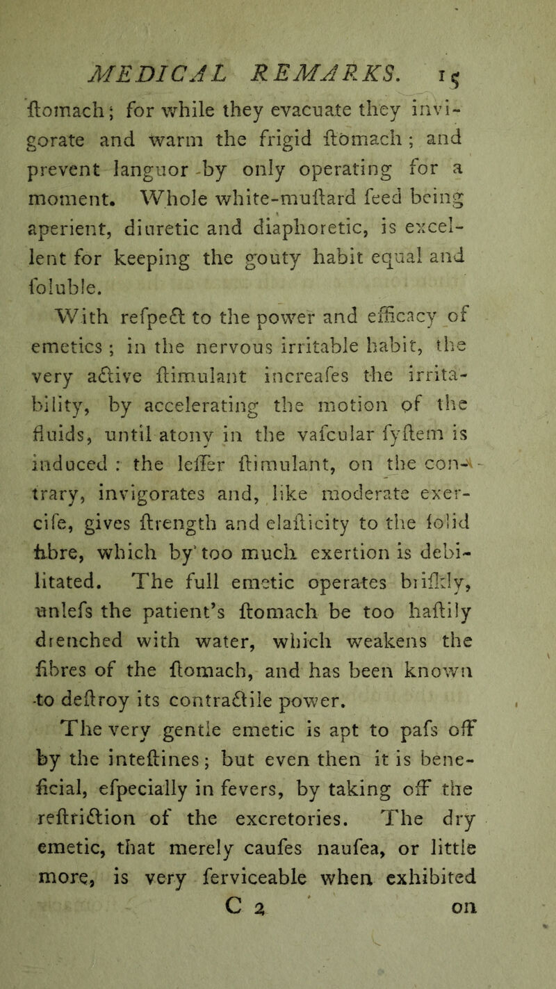 ftomach; for while they evacuate they invi- gorate and warm the frigid ftomach ; and prevent languor -by only operating for a moment. Whole white-muftard feed being aperient, diuretic and diaphoretic, is e>ccel- lent for keeping the gouty habit equal and foluble. With refpeft to the power and efficacy of emetics ; in the nervous irritable habit, the very aftive ftimulant increafes the irrita- bility, by accelerating the motion of the fluids, until atony in the vafcular fyftem is induced : the lefler ftimulant, on the con-'t- trary, invigorates and, like moderate exer- cife, gives ftrength and elafticity to the iolid fibre, which by’too much exertion is debi- litated. The full emetic operates biiildy, unlefs the patient’s ftomach be too haftily drenched with water, which weakens the fibres of the ftomach, and has been known -to deftroy its contradlile power. The very gentle emetic is apt to pafs off by the inteftines; but even then it is bene- ficial, efpecially in fevers, by taking off the reftfiftion of the excretories. The dry emetic, that merely caufes naufea, or little more, is very ferviceable when exhibited C a on