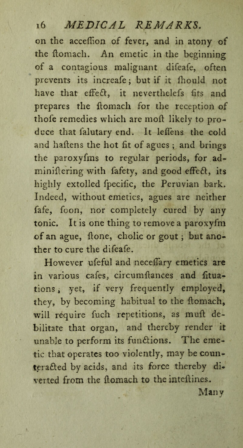 on the acceffion of fever, and in atony of the ftomach. An emetic in the beginning of a contagious malignant difeafe, often prevents its increafe; but if it fhould not have that efFe£t, it neverthelefs fits and prepares the ftomach for the reception of thofe remedies which are moft likely to pro- duce that falutary end. It leftens- the cold and haftens the hot fit of agues; and brings the paroxyfms to regular periods, for ad- miniftering with fafety, and good efFeft, its highly extolled fpecific, the Peruvian bark. Indeed, without emetics, agues are neither fafe, foon, nor completely cured by any tonic. It is one thing to remove a paroxyfm of an ague, ftone, cholic or gout; but ano- ther to cure the difeafe. However ufeful and neceftary emetics are in various cafes, circumftances and litua- tions, yet, if very frequently employed, they, by becoming habitual to the ftomach, will require fuch repetitions, as muft de- bilitate that organ, and thereby render it unable to perform its funftions. The eme- tic that operates too violently, may be coun- terafted by acids, and its force thereby di* verted from the ftomach to theinteftines. Many