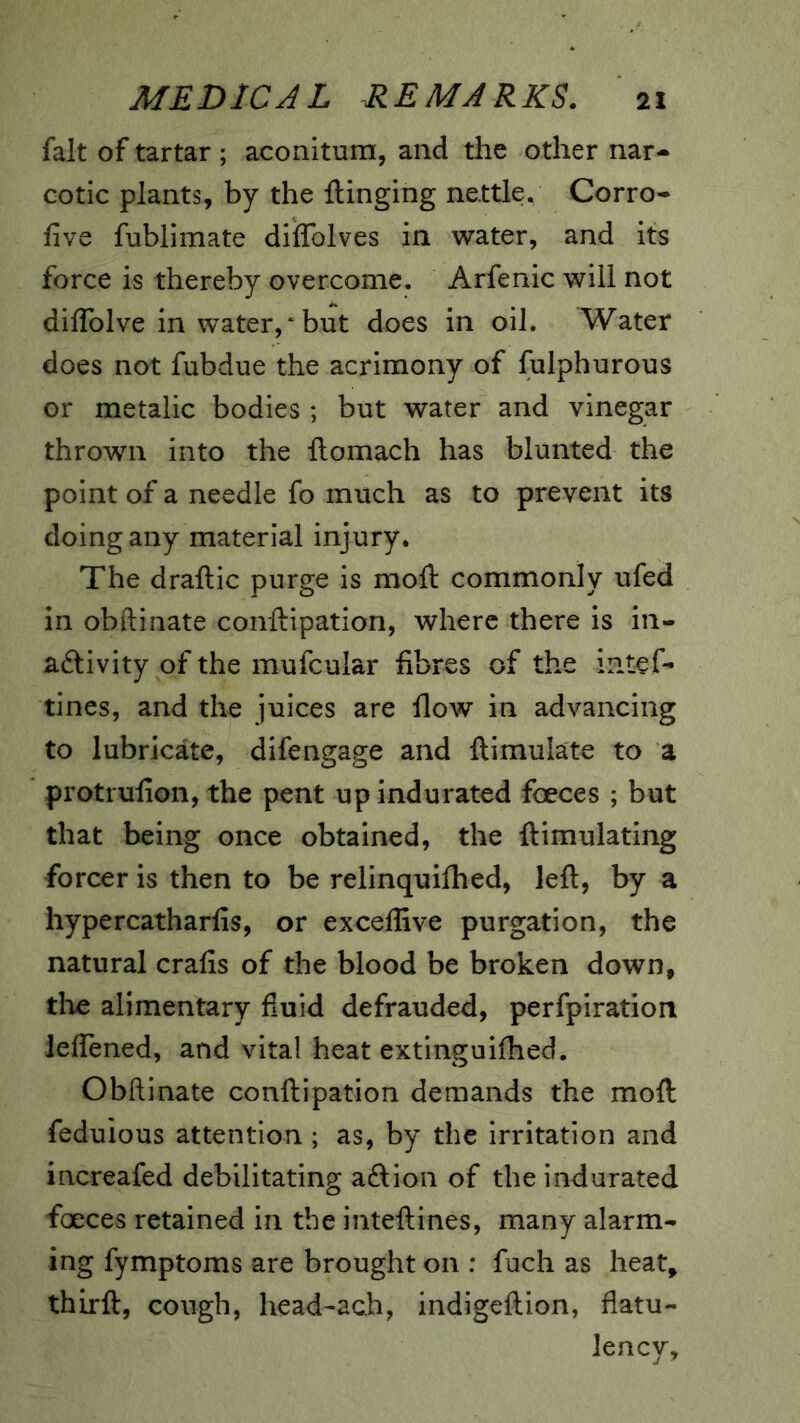 fait of tartar ; aconitum, and the other nar-- cotic plants, by the ftinging nettle. Corro- five fublimate diflfolves in water, and its force is thereby overcome. Arfenic will not diflblve in water/but does in oil. Water does not fubdue the acrimony of fulphurous or metalic bodies ; but water and vinegar thrown into the ftomach has blunted the point of a needle fo much as to prevent its doing any material injury. The draftic purge is moft commonly ufed in obftinate conftipation, where there is in- aftivity of the mufcular fibres of the intef- tines, and the juices are flow in advancing to lubricate, difengage and ftimulate to a protrufion, the pent up indurated foeces ; but that being once obtained, the ftimulating forcer is then to be relinquifhed, left, by a hypercatharfis, or excellive purgation, the natural crafts of the blood be broken down, tlie alimentary fluid defrauded, perfpiration leflened, and vital heat extinguiftied. Obftinate conftipation demands the moft feduious attention ; as, by the irritation and increafed debilitating aftion of the indurated faeces retained in the inteftines, many alarm- ing fymptoms are brought on : fuch as heat, thirft, cough, head'ach, indigeftion, flatu- lency.