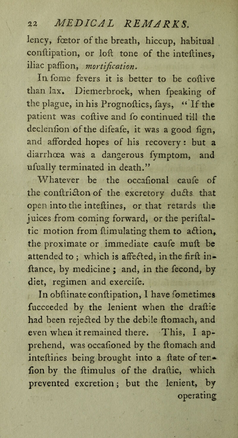 lency, foetor of the breath, hiccup, habitual conftipation, or loft tone of the inteftines, iliac paffion, mortification. In. feme fevers it is better to be coftive than lax, Diemerbroek, when fpeaking of the plague, in his Prognoftics, fays, ‘‘ If the patient was coftive and fo continued till the declenfion of the difeafe, it was a good fign, and afforded hopes of his recovery: but a diarrhoea was a dangerous fymptom, and ufually terminated in death.’’ Whatever be the occafional caufe of the conftri£ton of the excretory dufts that open into the inteftines, or that retards the juices from coming forward, or the periftal- tic motion from ftimulating them to aftion^ the proximate or immediate caufe muft be attended to ; which is affefted, in the firft in- ftance, by medicine ; and, in the fecond, by diet, regimen and exercife. In obftinate conftipation, I have fometimes fucceeded by the lenient when the draftic had been rejedted by the debile ftomach, and even when it remained there. This, I ap- prehend, w^as occafioned by the ftomach and inteftines being brought into a ftate of ten^ fion by the ftimulus of the draftic, which prevented excretion; but the lenient, by operating