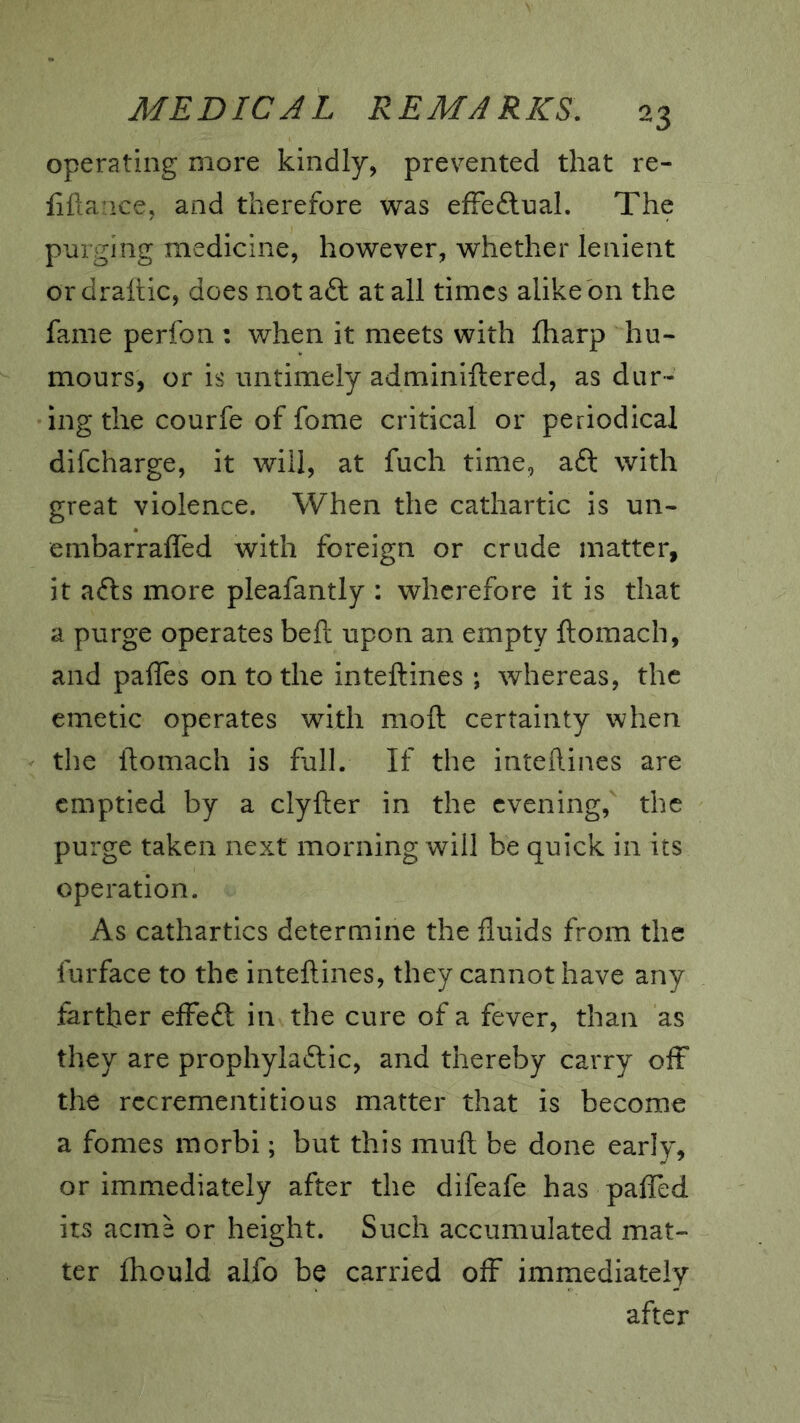 operating more kindly, prevented that re- fiflarice, and therefore was efFeftnah The purging medicine, however, whether lenient ordraftic, does not aft at all times alike bn the fame perfon : when it meets with fharp hu- mours, or is untimely adminiftered, as dur- ing the courfe of fome critical or periodical difcharge, it will, at fuch time, aft with great violence. When the cathartic is un- embarrafled with foreign or crude matter, it afts more pleafantly : wherefore it is that a purge operates beft upon an empty ftomach, and pafles on to the inteftines ; whereas, the emetic operates with moft certainty when the ftomach is full. If the inteftines are emptied by a clyfter in the evening, the purge taken next morning will be quick in its operation. As cathartics determine the fluids from the furface to the inteftines, they cannot have any farther efFeft in the cure of a fever, than as they are prophylaftic, and thereby carry off the rccremcntitious matter that is become a fomes morbi; but this muft be done early, or immediately after the difeafe has palTed. its acme or height. Such accumulated mat- ter fhould alfo be carried off immediately after