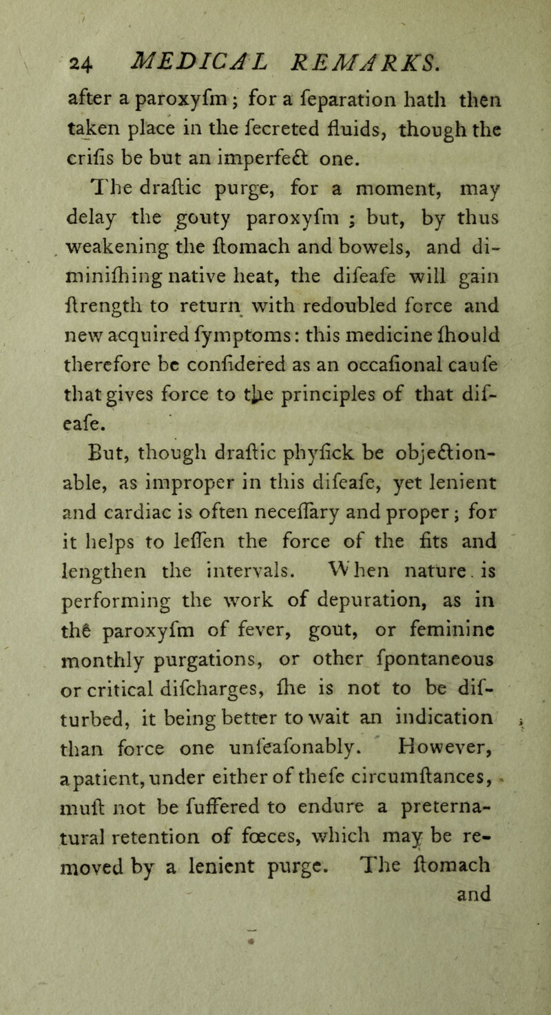 after a paroxyfm; for a feparation hath then taken place in the fecreted fluids, though the crifis be but an imperfeft one. The draftic purge, for a moment, may delay the gouty paroxyfm ; but, by thus . weakening the ftomach and bowels, and di-^ minilhing native heat, the difeafe will gain flrength to return with redoubled force and new acquired fymptoms: this medicine fhould therefore be confidered as an occafional caufe that gives force to tixe principles of that dif- eafe. But, though drafl:ic phyfick be objeftion- able, as improper in this difeafe, yet lenient and cardiac is often neceflary and proper; for it helps to leflen the force of the fits and lengthen the intervals. When nature, is performing the work of depuration, as in th6 paroxyfm of fever, gout, or feminine monthly purgations, or other fpontancous or critical difeharges, fhe is not to be dif- turbed, it being better to wait an indication than force one unfeafonably. However, apatient, under either of thefe circumftances, ^ mull: not be fuffered to endure a preterna- tural retention of foeces, which may be re- moved by a lenient purge. The ftomach and