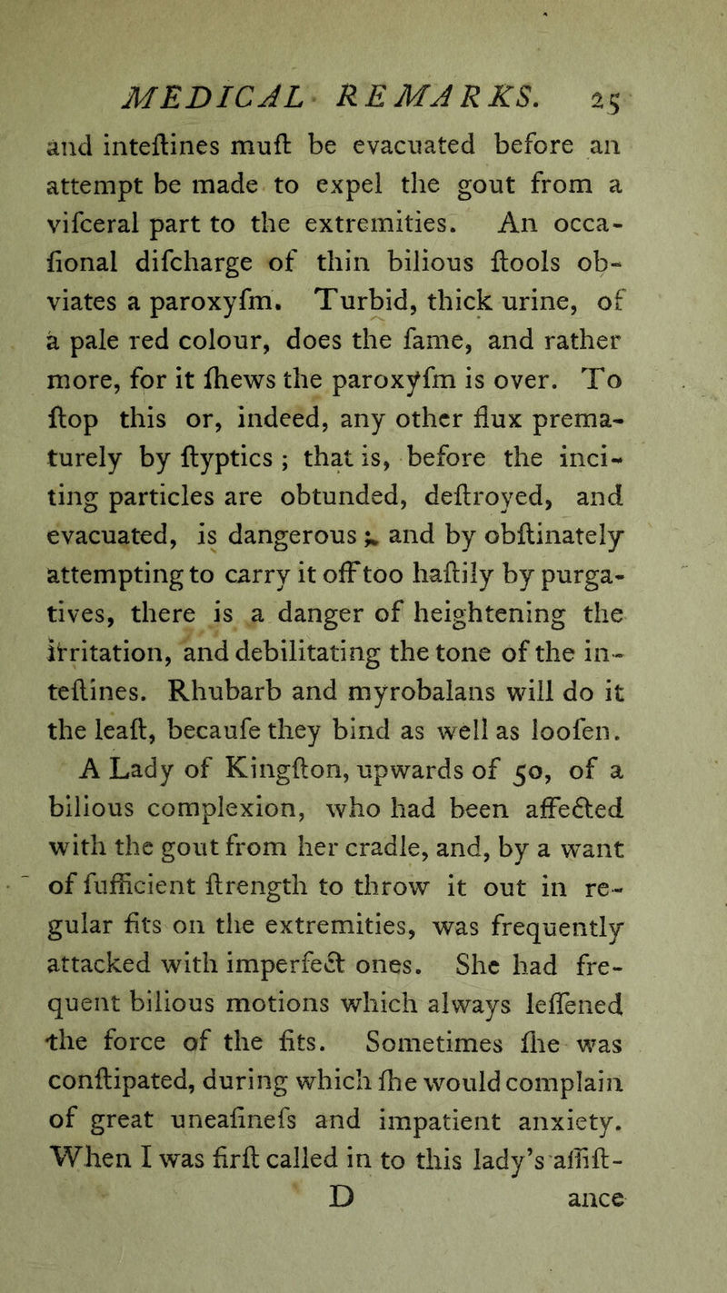 and inteftines muft be evacuated before an attempt be made to expel the gout from a vifceral part to the extremities. An occa- fional difcharge of thin bilious ftools ob- viates a paroxyfm. Turbid, thick urine, of a pale red colour, does the fame, and rather more, for it fhews the paroxyfm is over. To ftop this or, indeed, any other flux prema- turely by flyptics ; that is, before the inci- ting particles are obtunded, deftroyed, and evacuated, is dangerous and by obflinately attempting to carry it off too haftily by purga- tives, there is a danger of heightening the irritation, and debilitating the tone of the in- teftines. Rhubarb and myrobalans will do it the leaft, becaufe they bind as well as loofen. A Lady of Kingfton, upwards of 50, of a bilious complexion, who had been alFefted with the gout from her cradle, and, by a want of fufficient ftrength to throw it out in re- gular fits on the extremities, was frequently attacked with imperfect ones. She had fre- quent bilious motions which always lefTened the force of the fits. Sometimes flie was conftipated, during which fhe would complain of great uneafinefs and impatient anxiety. When I was firft called in to this lady’s aflift- D ance