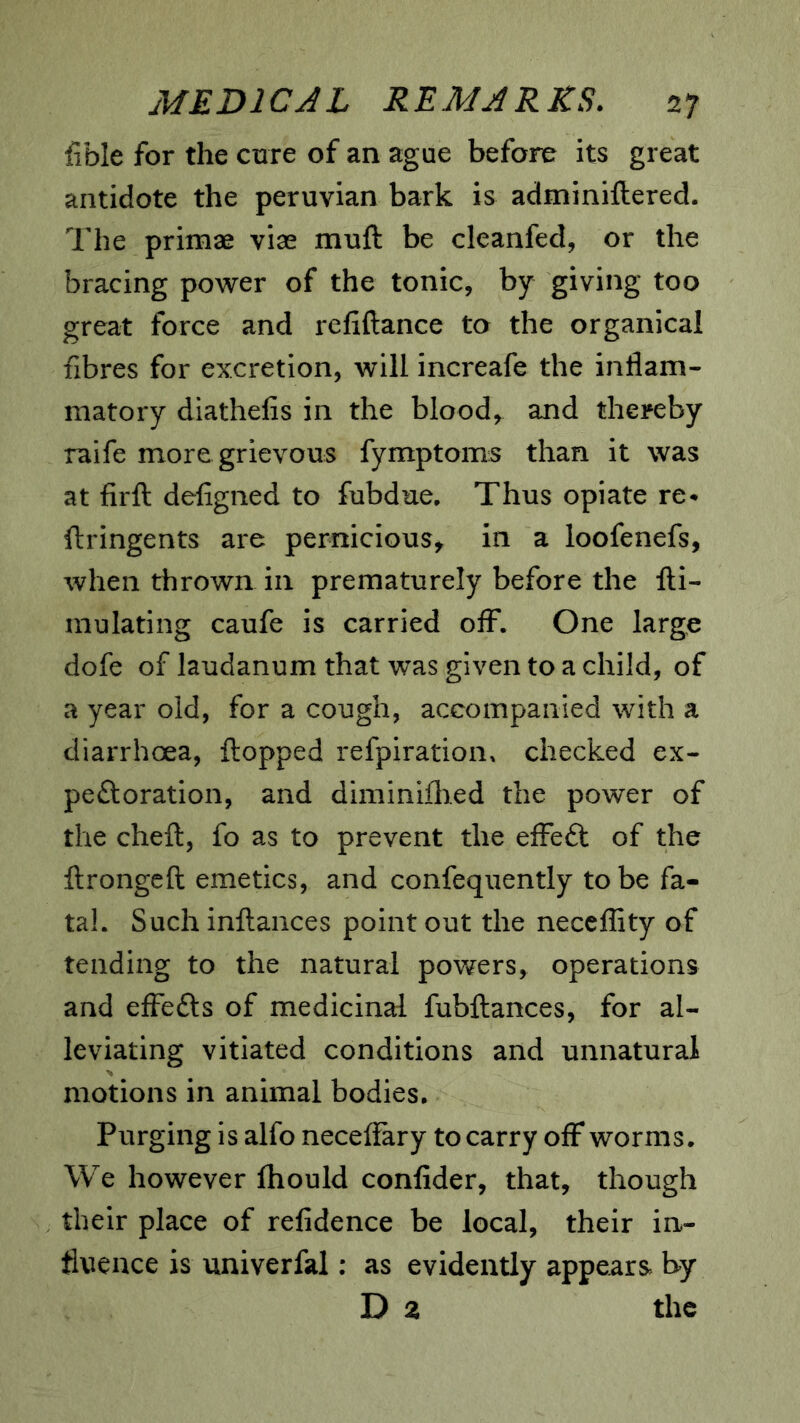 fible for the cure of an ague before its great antidote the peruvian bark is adminiftered. The primae vise muft be cleanfed, or the bracing power of the tonic, by giving too great force and refiftance to the organical fibres for excretion, will increafe the inflam- matory diathefis in the blood, and thereby raife more grievous fymptoms than it was at firfl: defigned to fubdue. Thus opiate re- ftringents are pernicious, in a loofenefs, when thrown in prematurely before the fti- mulating caufe is carried oflF. One large dofe of laudanum that was given to a child, of a year old, for a cough, accompanied with a diarrhoea, flopped refpiration. checked ex- peftoration, and diminiilied the power of the cheft, fo as to prevent the effeft of the flrongeft emetics, and confequently to be fa- tal. Such inflances point out the neceflity of tending to the natural powers, operations and effefts of medicinal fubflances, for al- leviating vitiated conditions and unnatural motions in animal bodies. Purging is alfo neceffary to carry off worms. We however fliould confider, that, though their place of refidence be local, their in- fluence is univerfal; as evidently appears by D z the