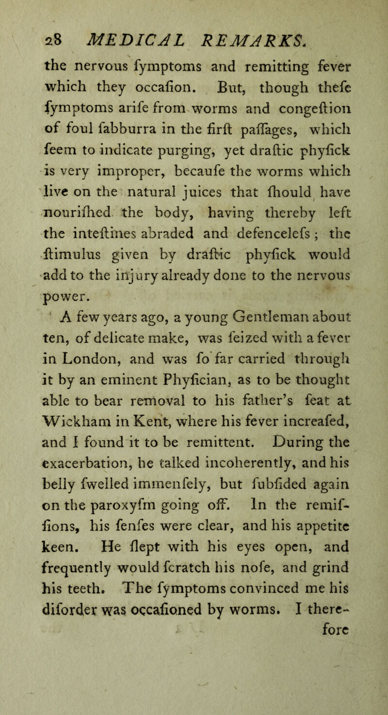 the nervous fymptoms and remitting fever which they occafion. But, though thefc fymptoms arife from worms and congeftion of foul fabburra in the firft paflTages, which feem to indicate purging, yet draftic phyfick is very improper, becaufe the worms which live on the natural juices that fhould have nourifhed the body, having thereby left the inteftines abraded and defencelefs; the ftimulus given by draftnc phyfick would add to the injury already done to the nervous power. A few years ago, a young Gentleman about ten, of delicate make, was feized with a fever in London, and was fo far carried through it by an eminent Phyfician, as to be thought able to bear rernoval to his father’s feat at Wickham in Kent, where his fever increafed, and I found it to be remittent. During the exacerbation, he talked incoherently, and his belly fwelled immenfely, but fubfided again on the paroxyfm going off. In the remif- fions, his fenfes were clear, and his appetite keen. He flept with his eyes open, and frequently would fcratch his nofe, and grind his teeth. The fymptoms convinced me his diforder was ogcafioned by worms. I there- fore