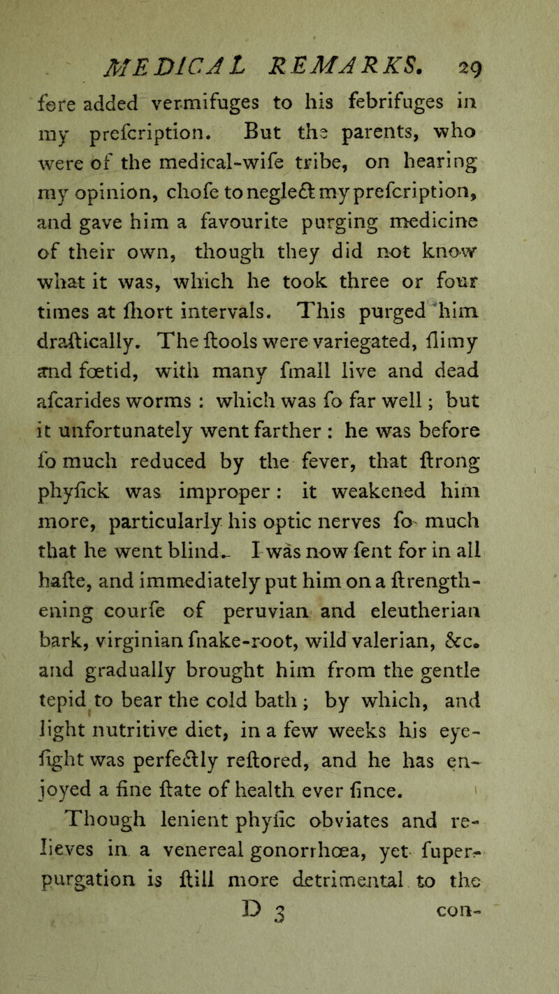 fere added vermifuges to his febrifuges in my prefcription* But the parents, who were of the medical-wife tribe, on hearing my opinion, chofe tonegleftmyprefcription, and gave him a favourite purging medicine of their own, though they did not know what it was, which he took three or four times at fliort intervals. This purged him dra-ftically. Theftoois were variegated, flimy and foetid, with many fmall live and dead afcarides worms : which was fo far well; but it unfortunately went farther : he was before fo much reduced by the fever, that ftrong phyfick was improper: it weakened him more, particularly his optic nerves fo much that he went blind*- I was now fent for in all hafte, and immediately put him on a ftrength- ening courfe of peruvian and eleutherian bark, Virginian fnake-root, wild valerian, &c* and gradually brought him from the gentle tepid to bear the cold bath ; by which, and light nutritive diet, in a few weeks Ixis eye- fight was perfeftly reftored, and he has en- joyed a fine ftate of health ever fince. Though lenient phyiic obviates and re- lieves in a venereal gonorrhoea, yet fuper- purgation is Hill more detrimental to the D 3 con-