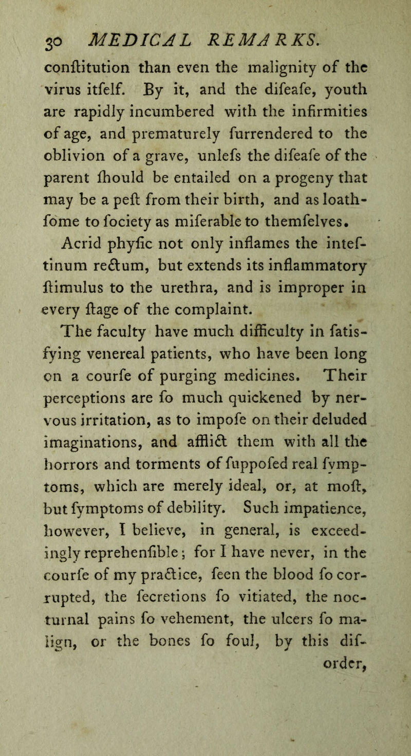 conftitution than even the malignity of the virus itfelf- By it, and the difeafe, youth are rapidly incumbered ^vith the infirmities of age, and prematurely furrendered to the oblivion of a grave, unlefs the difeafe of the parent fhould be entailed on a progeny that may be a peft from their birth, and as loath- fome tofociety as miferableto themfelves. Acrid phyfic not only inflames the intef- tinum reftum, but extends its inflammatory llimulus to the urethra, and is improper in every flage of the complaint. The faculty have much difficulty in fatis- fying venereal patients, who have been long on a courfe of purging medicines. Their perceptions are fo much quickened by ner- vous irritation, as to impofe on their deluded imaginations, and afflift them with all the horrors and torments of fuppofed real fymp- toms, which are merely ideal, or, at mofl:, but fymptoms of debility. Such impatience, however, I believe, in general, is exceed- ingly repr eh enfible; for I have never, in the courfe of my praftice, feen the blood fo cor- rupted, the fecretions fo vitiated, the noc- turnal pains fo vehement, the ulcers fo ma- lign, or the bones fo foul, by this dif- ordcr,