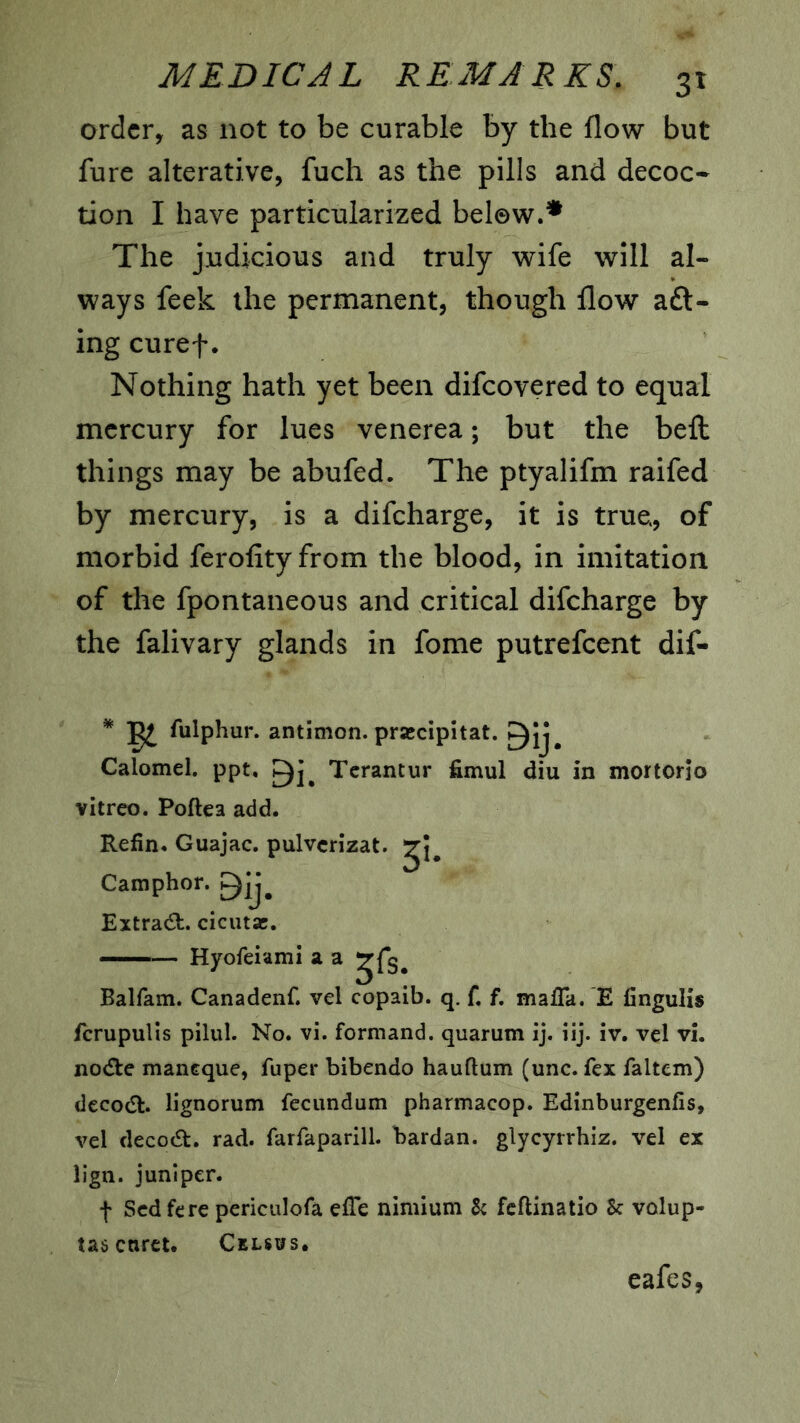 order, as not to be curable by the flow but fure alterative, fuch as the pills and decoc* tion I have particularized below.* The judicious and truly wife will al- ways feek the permanent, though flow aft- ing curef. Nothing hath yet been difeovered to equal mercury for lues venerea; but the befl; things may be abufed. The ptyalifm raifed by mercury, is a difeharge, it is true, of morbid ferofityfrom the blood, in imitation of the fpontaneous and critical difeharge by the falivary glands in fome putrefeent dif- * ^ fulphur. antimon. prascipitat. Calomel, ppt, Tcrantur fimul diu in mortorio vitreo. Poftea add. Refin. Guajac. pulvcrizat. Camphor, ^ij. Extract, ciciitse. —— Hyofeiami a a ^fs. Balfam. Canadenf. vel copaib. q. f. f. mafia. E fingulis fcrupulls pilul. No. vi. formand. quarum ij. iij. iv. vel vi. no(fle maneque, fuper bibendo hauftum (unc. fex faltem) dccodt. lignorum fecundum pharmacop. Edinburgenfis, vel decocSt. rad. farfaparill. hardan. glycyrrhiz. vel ex lign. juniper. f Sedfere periculofa efie nimium k feftinatio k volup- tas caret. Cklsws. cafes,