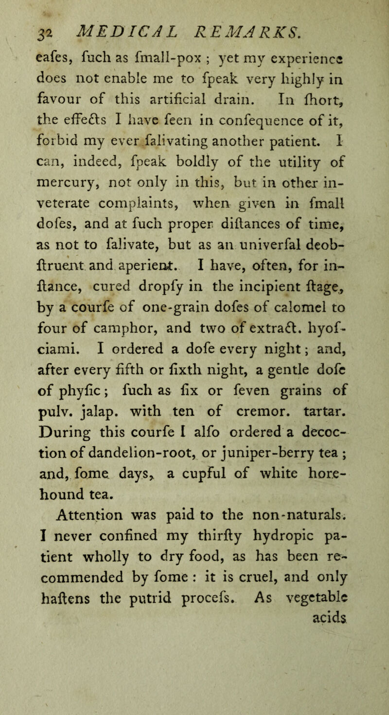 eafes, fuch as fmall-pox ; yet my experience does not enable me to fpeak very highly in favour of this artificial drain. In fhort, the effefts I have feen in confequence of it, forbid my ever falivating another patient. I can, indeed, fpeak boldly of the utility of mercury, not only in this, but in other in- veterate complaints, when given in fmall dofes, and at fuch proper diflances of time, as not to falivate, but as an univerfal deob- llruent and aperient. I have, often, for in- fiance, cured dropfy in the incipient fiage., by a courfe of one-grain dofes of calomel to four of camphor, and two of extract, hyof- ciami. I ordered a dofe every night; and, after every fifth or fixth night, a gentle dofc of phyfic; fuch as fix or feven grains of pulv. jalap, with ten of cremor. tartar. During this courfe I alfo ordered a decoc- tion of dandelion-root, or juniper-berry tea ; and, fome days,, a cupful of white hore- hound tea. Attention was paid to the non-naturals. I never confined my thirfiy hydropic pa- tient wholly to dry food, as has been re- commended by fome : it is cruel, and only haftens the putrid procefs. As vegetable acids