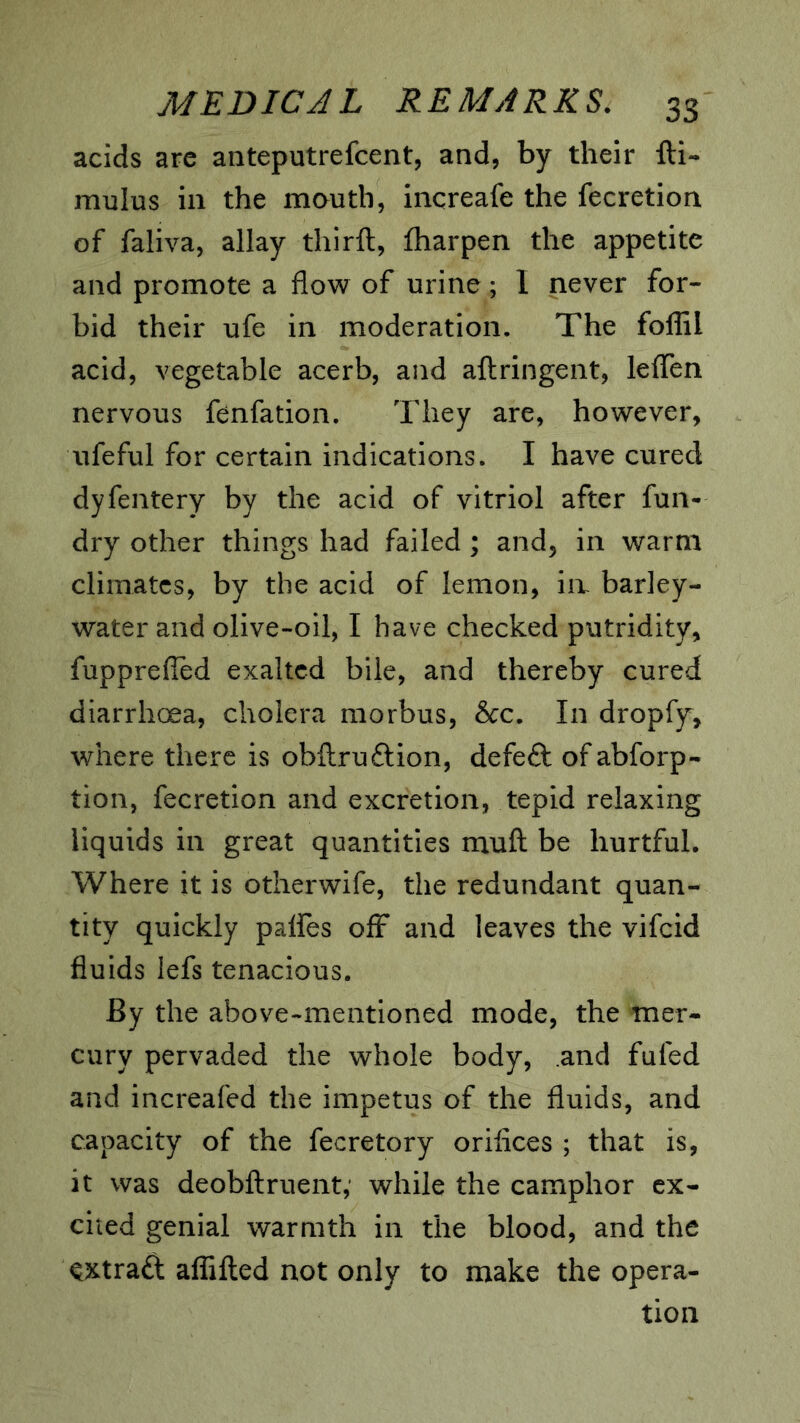 acids are anteputrefcent, and, by their fti- mulus in the mauth, increafe the fecretion of faliva, allay thirft, fharpen the appetite and promote a flow of urine; I never for- bid their ufe in moderation. The foffil acid, vegetable acerb, and aftringent, leffen nervous fenfation. They are, however, Aifeful for certain indications. I have cured dyfentery by the acid of vitriol after fun- dry other things had failed; and, in warm climates, by the acid of lemon, ia barley- water and olive-oil, I have checked putridity, fupprefled exalted bile, and thereby cured diarrhoea, cholera morbus, &c. In dropfy, where there is obftruftion, defeft ofabforp- tion, fecretion and excretion, tepid relaxing liquids in great quantities rnuft be hurtful. Where it is otherwife, the redundant quan- tity quickly palfes ofF and leaves the vifeid fluids lefs tenacious. By the above-mentioned mode, the mer- cury pervaded the whole body, and fufed and increafed the impetus of the fluids, and capacity of the fecretory orifices ; that is, it was deobftruent,' while the camphor ex- cited genial warmth in the blood, and the ^xtraft affifted not only to make the opera- tion