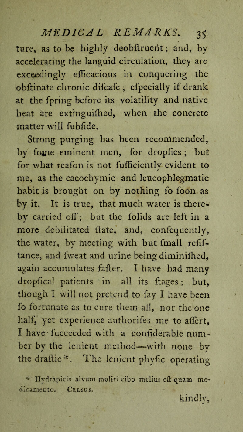 lure, as to be highly deobftrueiit; and, by accelerating the languid circulation, they are exceedingly efficacious in conquering the obftinate chronic difeafe ; efpecially if drank at the fpring before its volatility and native heat are extinguilhed, when the concrete matter will fubfide. Strong purging has been recommended, by fome eminent men, for dropfies ; but for what reafon is not fufficiently evident to me, as the cacochymic and leucophlegmatic habit is brought on by nothing fo foon as by it. It is true, that much water is there^ by carried off ; but the folids are left in a more debilitated flate, and, confequently, the water, by meeting with but fmall refif- tance, and fweat and urine being diminifhed, again accumulates faller. I have had many dropfical patients in all its ftages; but, though I will not pretend to fay I have been fo fortunate as to cure them all, nor the one ]ialf, yet experience authorifes me to affert, I have fucceeded with a confiderable num- ber by the lenient method—with none by the draflic^^. The lenient phyfic operating Hydrapicls alvum rngliri cibo melius efl quam me- cilicamcnto. Census. kindly,