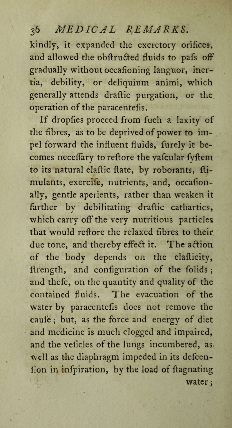 kindly, it expanded the excretory orifices, and allowed the obftrudVed fluids to pafs off gradually without occafioning languor, iner- tia, debility, or deliquium animi, which generally attends draflic purgation, or thcL operation of the paracentelis. If dropfies proceed from fuch a laxity of the fibres, as to be deprived of power to im- pel forward the influent fluids, furely it be- comes neceflary to reftore the vafcular fyflem to its natural elaftic ftate, by roborants, fti- mulants, exercife, nutrients, and, occafion- ally, gentle aperients, rather than weaken it farther by debilitating draflic cathartics, which carry off the very nutritious particles that would reftore the relaxed fibres to their due tone, and thereby cffeft it. The aflioii of the body depends on the elafticity, ftrength, and configuration of the folids ; and thefe, on the quantity and quality of the contained fluids. The evacuation of the water by paracentefis does not remove the caufe; but, as the force and energy of diet and medicine is much clogged and impaired, and the veficles of the lungs incumbered, as< tvcll as the diaphragm impeded in its defcen- fion in infpiration, by the load of ftagnating water j
