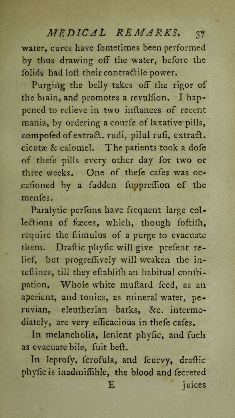 water, cures have fometimes been performed by thus drawing off the water, before the folids had loft their contractile power. Purging the belly takes off the rigor of the brain, and promotes a revulfion. I hap- pened to relieve in two inftances of recent mania, by ordering a courfe of laxative pills, compofed of extract, rudi, pilul rufi, extraCt. cicutae & calomel. The patients took a dofc of thefe pills every other day for two or three weeks. One of thefe cafes was oc- calroned by a fudden fuppreflion of the menfes. Paralytic perfons have frequent large col- lections of foeces, which, though foftiili, require the ftimulus of a purge to evacuate them. Draftic phyfic will give prefcnt re- lief, but progreflively will weaken the in- teftines, till they efiablifli an habitual confti- pation. Whole white muftard feed, as an aperient, and tonics, as mineral water, pc- ruvian, eleutherian barks, Ccc. interme- diately, are very efficacious in thefe cafes. In melancholia, lenient phylic, and fuch as evacuate bile, fuit belt. In leprofy, fcrofula, and fcurvy, draftic phjfficis inadmiffible, the blood and fecreted E juices