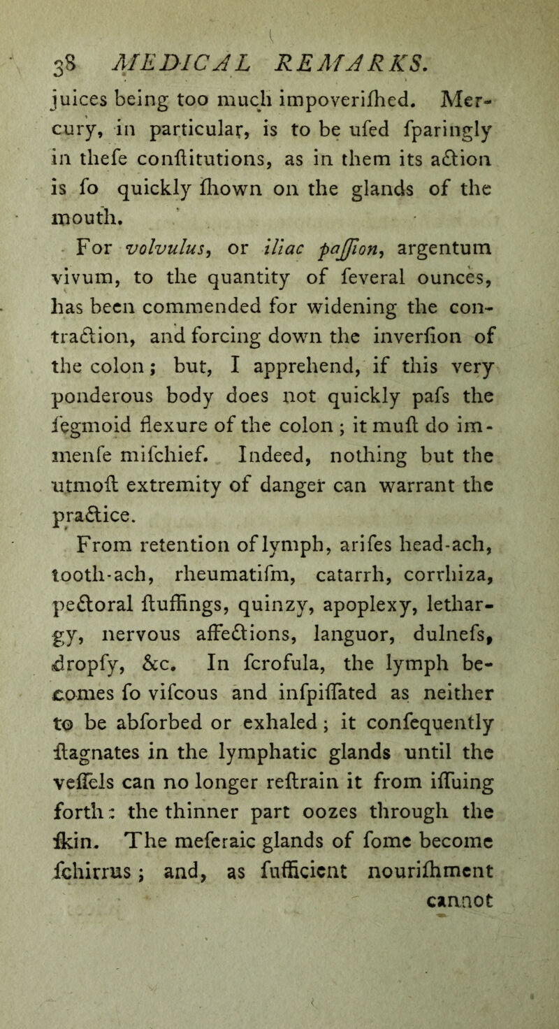 juices being too much impoverifhed. Mer- cury, in particular, is to be ufed fparingly in thefe conftitutions, as in them its a£lion is fo quickly lliown on the glands of the mouth. For volvulus^ or iliac pajfion^ argentum vivum, to the quantity of feveral ounces, has been commended for widening the con- traftion, and forcing down the inverfion of the colon; but, I apprehend, if this very ponderous body does not quickly pafs the fegmoid flexure of the colon ; it mull; do im- menfe mifehief. Indeed, nothing but the ntmoft extremity of danger can warrant the practice. From retention of lymph, arifes head-ach, tooth*ach, rheumatifm, catarrh, corrhiza, pedtoral flufhngs, quinzy, apoplexy, lethar- gy, nervous affections, languor, dulnefs, idropfy, &c. In fcrofula, the lymph be- comes fo vifeous and infpiflated as neither to be abforbed or exhaled; it confcquently llagnates in the lymphatic glands until the vellels can no longer reftrain it from ilTuing forth: the thinner part oozes through the fkin. The mefcraic glands of fomc become fchirrus; and, as fufficient nourifhmcnt cannot