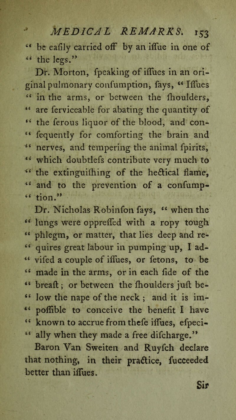 be eafily carried ofF by an ilTue in one of ‘‘ the legs.’’ Dr. Morton, fpeaking of ifTues in an ori- ginal pulmonary confumption, fays, Iffues in the arms, or between the fhoulders, are ferviceable for abating the quantity of the ferous liquor of the blood, and con- “ fequently for comforting the brain and nerves, and tempering the animal fpirits, which doubtlefs contribute very much to the extinguifhing of the heftical flame, and to the prevention of a confump- tion.’’ Dr. Nicholas Robinfon fays, when the lungs were opprefled with a ropy tough “ phlegm, or matter, that lies deep and re- quires great labour in pumping up, I ad- vifed a couple of ifliies, or fetons, to be made in the arms, or in each fide of the ‘‘ breaft; or between the fhoulders juft be- low the nape of the neck ; and it is im- ‘‘ polfible to conceive the benefit I have known to accrue from thefe ilTues, efpeci- ally when they made a free difeharge/’ Baron Van Sweiten and Ruyfch declare that nothing, in their praftice, fucceeded better than iflTues. Sir