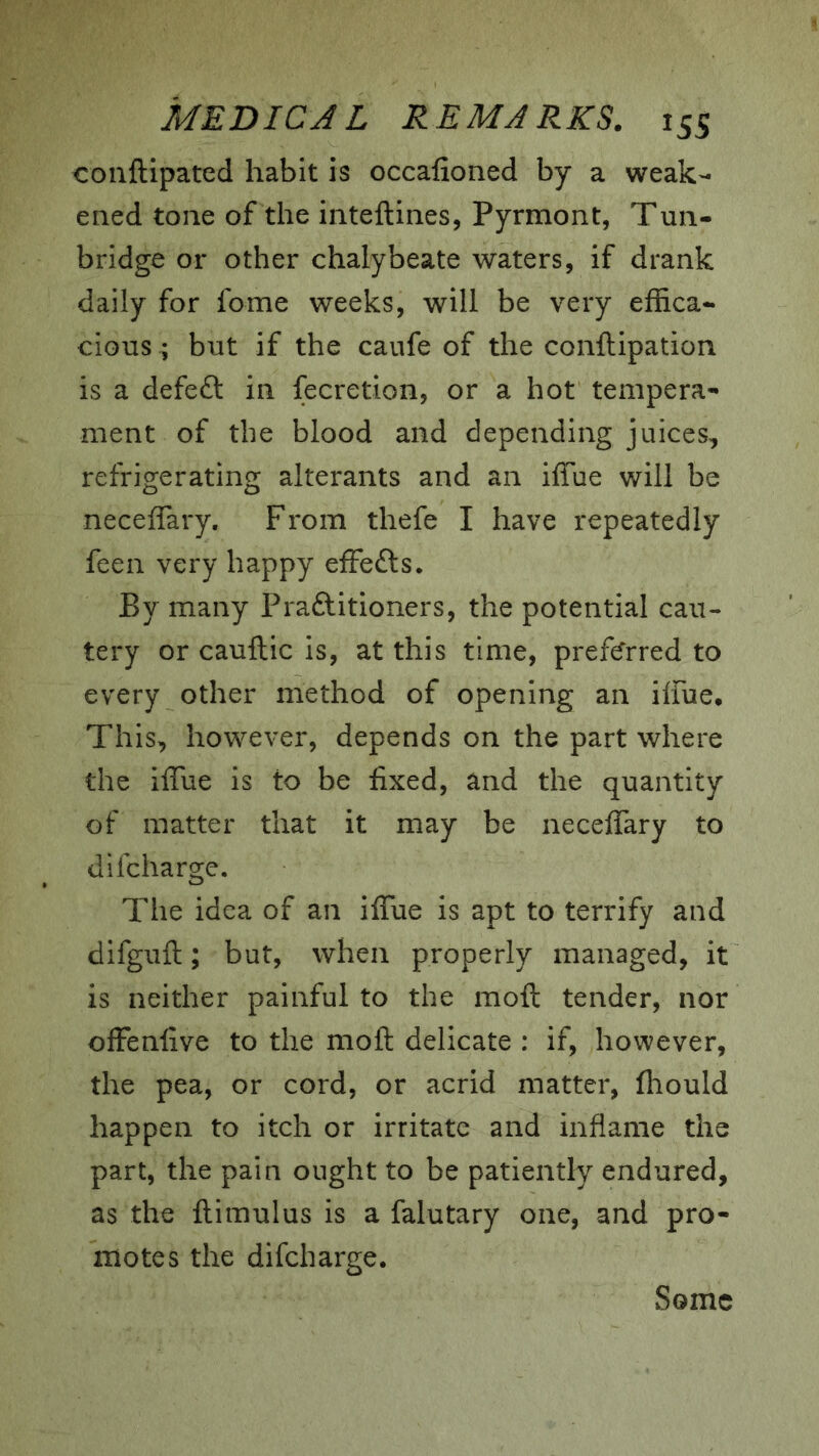 conftipated habit is occafioned by a weak- ened tone of the inteftines, Pyrmont, Tun- bridge or other chalybeate waters, if drank daily for fome weeks, will be very effica- cious ; but if the caufe of the conftipation is a defeft in fecretion, or a hot tempera- ment of the blood and depending juices, refrigerating alterants and an iffue will be neceffary. From thefe I have repeatedly feen very happy effects. By many Praftitioners, the potential cau- tery or cauftic is, at this time, preferred to every other method of opening an ilfue. This, however, depends on the part where the iffiie is to be fixed, and the quantity of matter that it may be neceffary to difcharge. The idea of an iffue is apt to terrify and difguft; but, when properly managed, it is neither painful to the moft tender, nor offenfive to the moft delicate : if, however, the pea, or cord, or acrid matter, fliould happen to itch or irritate and inflame the part, the pain ought to be patiently endured, as the ftimulus is a falutary one, and pro- motes the difcharge. Some