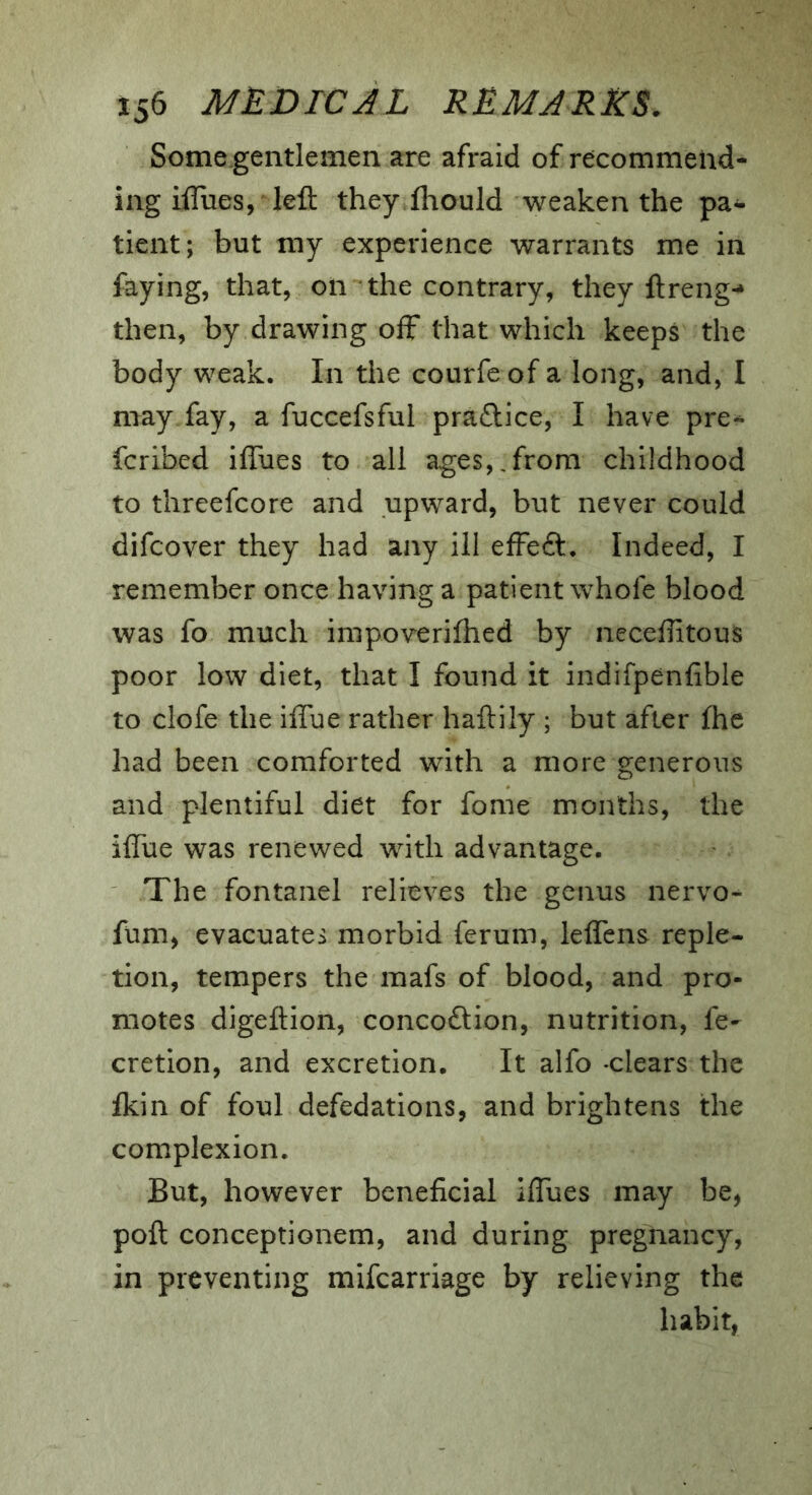 Some.gentlemen are afraid of recommend- ing iffues, left they fhould weaken the pa- tient; but my experience warrants me in faying, that, on the contrary, they ftreng^ then, by drawing off that which keeps the body weak. In the courfeof a long, and, I may fay, a fuccefsful praflice, I have pre-^ fcribed iffues to all ages,.from childhood to threefcore and upward, but never could difcover they had any ill effe<ft. Indeed, I remember once having a patient whofe blood was fo much impoverifhed by ncceffitous poor low diet, that I found it indifpenfible to clofe the iffue rather haftily ; but after fhe had been comforted with a more generous and plentiful diet for fome months, the iffue was renewed with advantage. The fontanel relieves the genus nervo- fum, evacuates morbid ferum, leffens reple- tion, tempers the mafs of blood, and pro- motes digeftion, concodtion, nutrition, fe- cretion, and excretion. It alfo clears the fkin of foul defedations, and brightens the complexion. But, however beneficial iffues may be, poft conceptionem, and during pregnancy, in preventing mifearriage by relieving the habit,