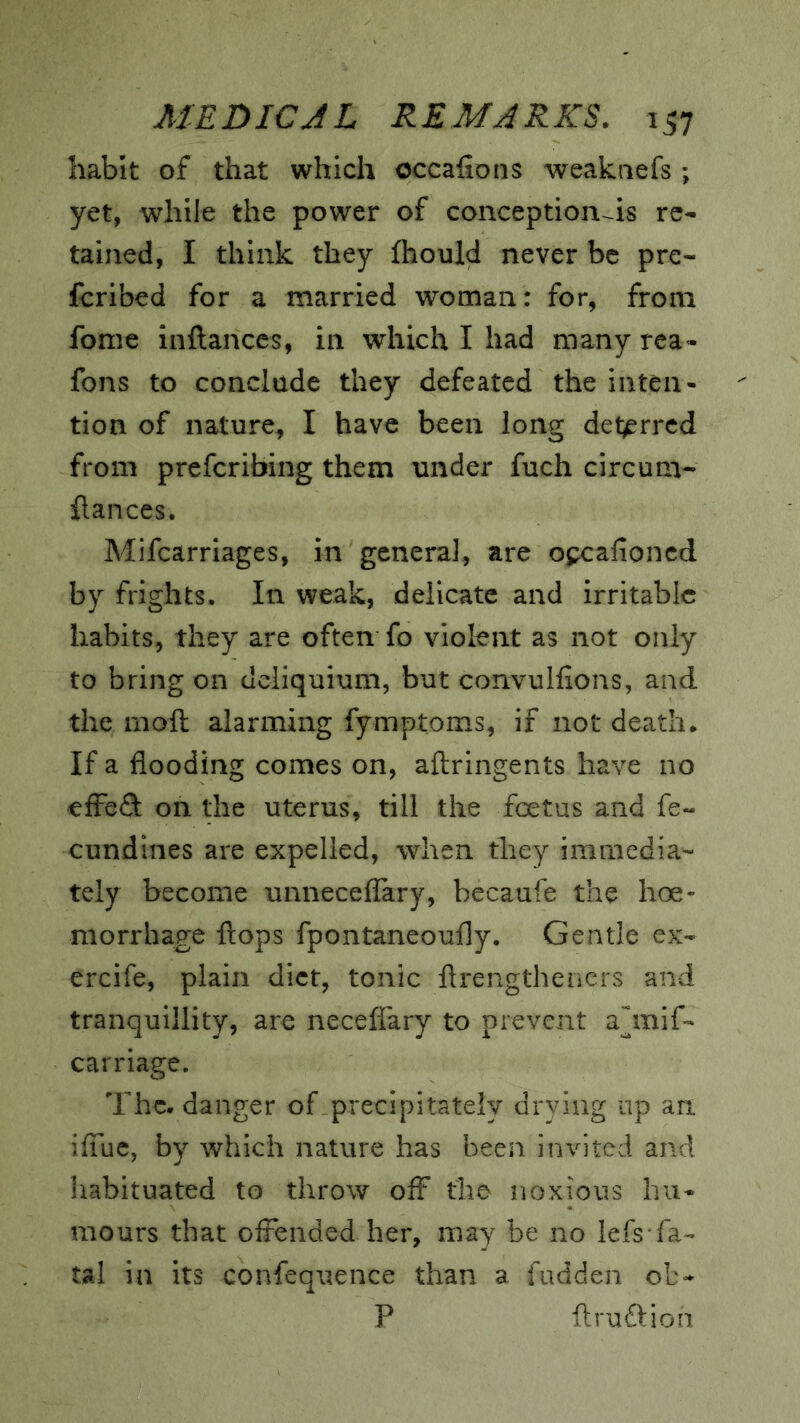 habit of that which occafions weakaefs ; yet, while the power of conception-~is re* tained, I think they fhould never be pre- fcribed for a married woman: for, from fome inftances, in which I had many rca* fons to conclude they defeated the inten- tion of nature, I have been long deterred from preferibing them under fuch circum* flances. Mifearriages, in general, are opcafioned by frights. In weak, delicate and irritable habits, they are often fo violent as not only to bring on deliquium, but convulfions, and the moft alarming fymptoms, if not death.. If a flooding comes on, aftringents have no effect on the uterus, till the feetus and fe~ cundines are expelled, when they immedia- tely become unnecefiary, becaufe the hoe- morrhage flops fpontaneoufly. Gentle ex- ercife, plain diet, tonic flrengthencrs and tranquillity, are neceffary to prevent ahnif- carriage. The. danger of precipitately drying up an iffuc, by which nature has been invited and Iiabituated to throw off the noxious hu- mours that offended her, may be no lefs fa- tal in its confequence than a fudden ob- P flruftion