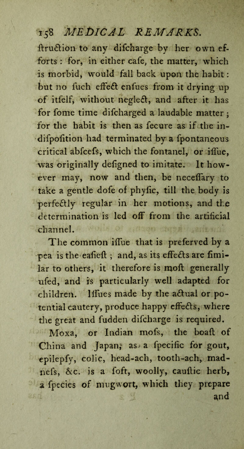 ftruftion to any difcbarge by her own ef- forts : for, in either cafe, the matter, which is morbid, would fall back upon the habit: but no fuch effeft enfues from it drying up of itfelf, without negleft, and after it has for fome time difcharged a laudable matter ; for the habit is then as fecure as if the in- difpofition had terminated by a fpontaneous critical abfcefs, which the fontanel, or iffue, was originally deligned to imitate. It how- ever may, now and then, be necelTary to take a gentle dofe of phyfic, till the body is perfe£lly regular in her motions, and the determination is led off from the artificial channel. The common iffue that is preferved by a pea is the eafieft ; and, as its effefts are fimi- lar to others, it therefore is moft generally ufed, and is particularly well adapted for children. Iffues made by the aftual or po- tential cautery, produce happy cfFefts, where the great and fudden difcharge is required, Moxa, or Indian mofs, the boaft of China and Japan,^ as a fpecific for gout, cpilepfy, colic, head-ach, tooth-ach, mad- nefs, &:c. is a foft, woolly, cauftic herb, a fpecies of mugwort, which they prepare ^nd