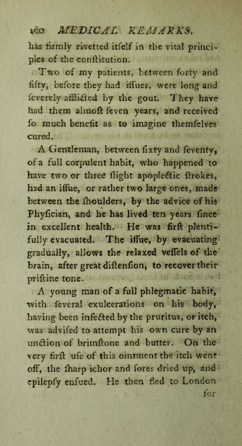 has firmly rivetted itfelf in the vital princi- ples of the conftitution. Two of my patients, hetvveen forty and fifty, before they had ilTues, were long and feverely affiifted by the gout. They have had them alinoft feven years, and received fo much benefit as to imagine themfelves cured. A Gentleman, between fixty and feventy, of a full corpulent habit, who happened to have two or three flight apopleftic ftrokes, had an iffue, or rather two large ones, made between the fhoulders, by the advice of his Phyfician, and he has lived ten years fince in excellent health. He was firft plenti- fully evacuated. The ilfue, by evacuating gradually, allows the relaxed veflels of the brain, after great diftenfion, to recover their priftine tone. A young man of a full phlegmatic habit, with feveral exulcerations on his body, having been infefted by the pruritus, or itch, was advifed to attempt his own cure by an iinftion of brimftone and butter. On the very firft ufe of this ointment the itch went off, the fliarp ichor and fores dried up, and cpilepfy enfued. He then fled to London for