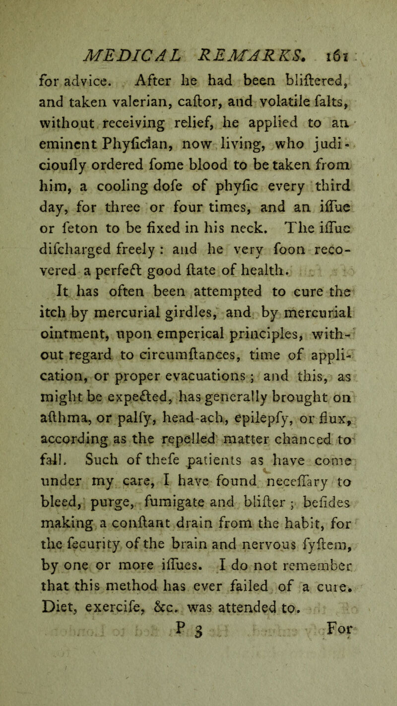 for advice. After he had been bliftered, and taken valerian, caftor, and volatile falts, without receiving relief, he applied to an eminent Phyfician, now living, who judi- cioufly ordered fome blood to betaken from him, a cooling dofe of phyfic every third day, for three or four times, and an iifue or feton to be fixed in his neck. The iffue difeharged freely : and he very foon reco- vered a perfeft good ftate of health. It has often been attempted to cure the itch by mercurial girdles, and by mercurial ointment, upon emperical principles, with- out regard to circumftances, time of appli- cation, or proper evacuations; and this, as might be expected, has generally brought on afthma, or palfy, head ach, epiiepfy, or flux, according as the repelled matter chanced to fall. Such of thefe patients as have come under my care, I have found necefiary to bleed, purge,, fumigate and blifter ; befides making a conftant drain from the habit, for the fecurity of the brain and nervous fyftcm, by one or more ilTues. I do not remember that this method has ever failed of a cure* Diet, exercife, &c. was attended to.