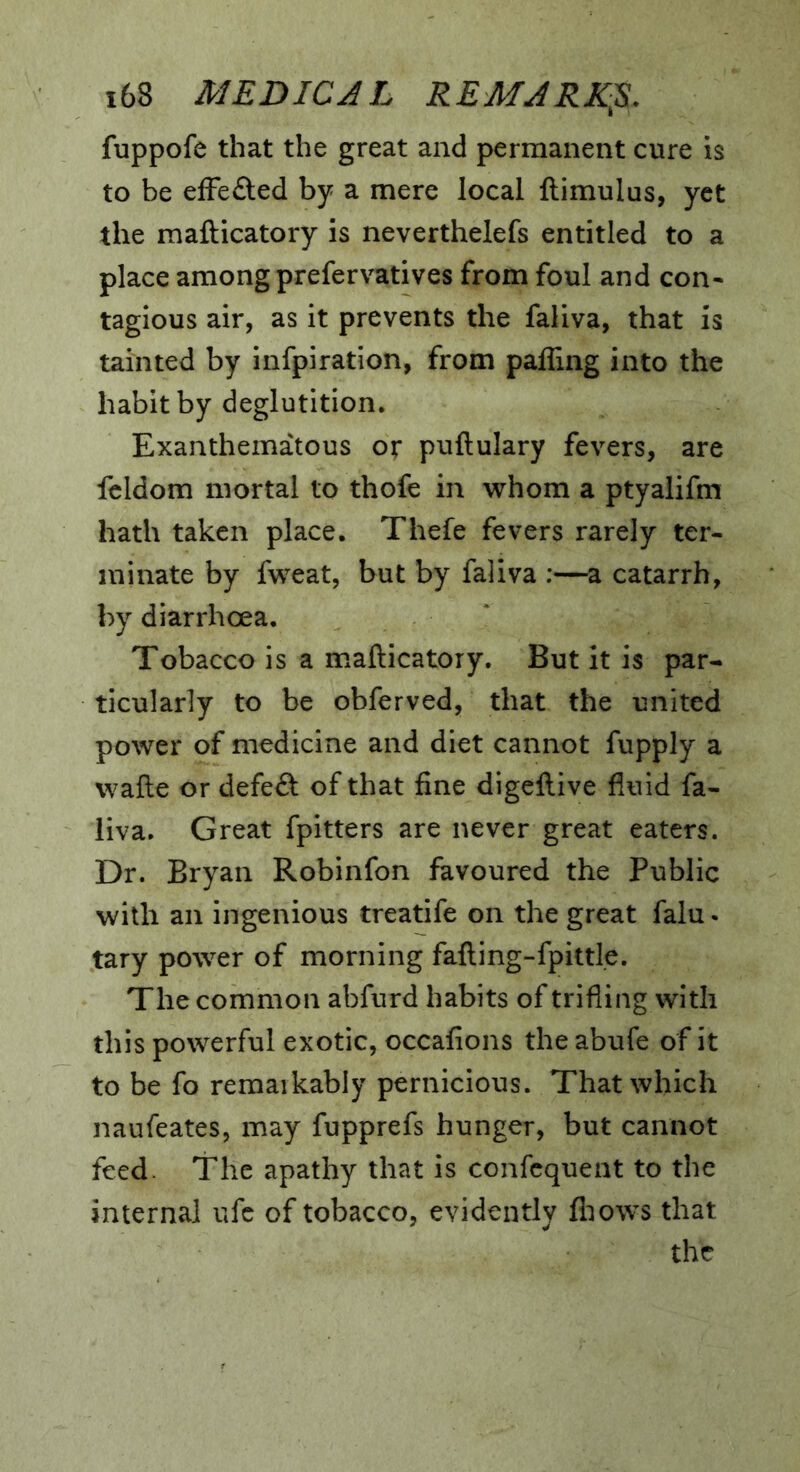 fuppofe that the great and permanent cure is to be efFefted by a mere local ftimulus, yet the mafticatory is neverthelefs entitled to a place among prefervatives from foul and con- tagious air, as it prevents the faliva, that is tainted by infpiration, from paffing into the habit by deglutition. Exanthematous or puftulary fevers, are fcldom mortal to thofe in whom a ptyalifm hath taken place. Thefe fevers rarely ter- minate by fweat, but by faliva :—a catarrh, by diarrhoea. Tobacco is a mafticatory. But it is par- ticularly to be obferved, that the united power of medicine and diet cannot fupply a wafte or defeft of that fine digeftive fluid fa- liva, Great fpitters are never great eaters. Dr. Bryan Robinfon favoured the Public with an ingenious treatife on the great falu. tary power of morning fafting-fpittle. The common abfurd habits of trifling with this powerful exotic, occafions the abufe of it to be fo remarkably pernicious. That which naufeates, may fupprefs hunger, but cannot feed. The apathy that is confequent to the internal ufc of tobacco, evidently flmws that the