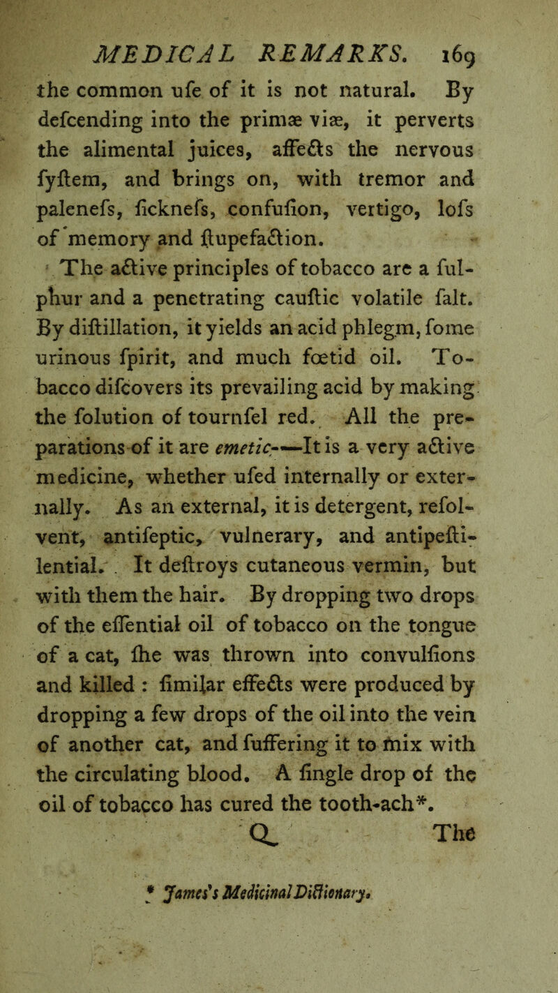 the common nfe of it is not natural. By defcending into the priniae vise, it perverts the alimental juices, affefts the nervous fyftera, and brings on, with tremor and palenefs, ficknefs, confufion, vertigo, lofs of memory and ftupefa£tion. The active principles of tobacco are a ful- pbur and a penetrating cauftic volatile fait. By diftillation, it yields an acid phlegm, fome urinous fpirit, and much foetid oil. To- bacco difcovers its prevailing acid by making the folution of tournfel red. All the pre<- parations of it are emetic-'-^lth a very aftive medicine, whether ufed internally or exter- nally. As an external, it is detergent, refol- vent, antifeptic> vulnerary, and antipefti* lential. It deftroys cutaneous vermin, but with them the hair. By dropping two drops of the effential oil of tobacco on the tongue of a cat, Ihe was thrown into convullions and killed : fimilar effefts were produced by dropping a few drops of the oil into the vein of another cat, and fuffering it to fnix with the circulating blood. A Angle drop of the oil of tobacco has cured the tooth-ach^. The • Jameses MedicinalDidionarp