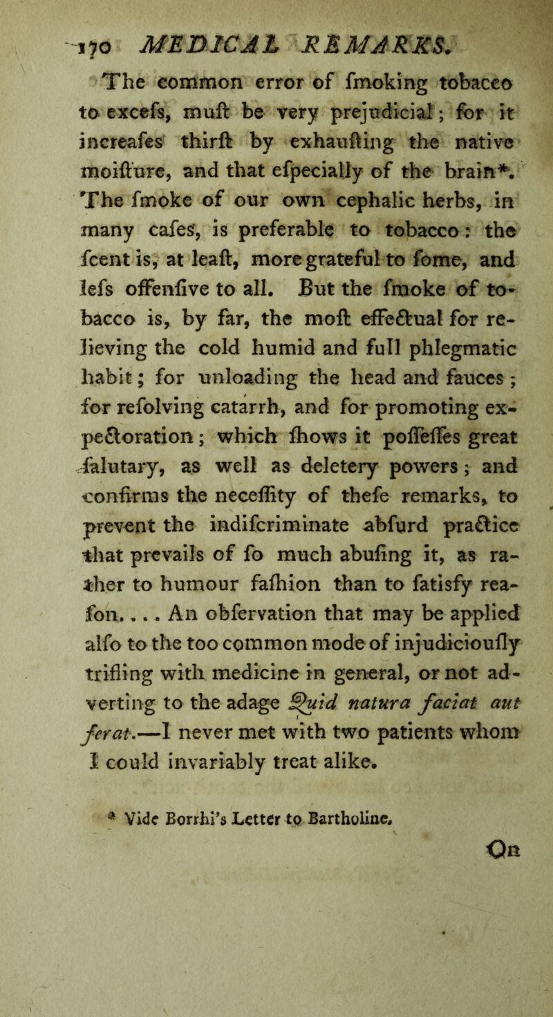 The common error of fmoking tobacco to excefs, muft be very prejudicial; for it increafes thirft by exhauftiiig the native moifturc, and that efpecially of the brain The fmoke of our own cephalic herbs, in many cafesf, is preferable to tobacco: the fcent is, at leaft, more grateful to feme, and lefs ofFenlive to all. But the fmoke of to- bacco is, by far, the moft effeftual for re- lieving the cold humid and full phlegmatic habit; for unloading the head and fauces ; for refolving catarrh, and for promoting ex- pe£loration; which fhows it poffefTes great falutary, as well as deletery powers; and confirms the neceffity of thefe remarks, to prevent the indifcriminate abfurd praftice that prevails of fo much abufing it, as ra- ther to humour fafhion than to fatisfy rea- fbn. •.. An obfervation that may be applied alfo to the too common mode of injudicioufty trifling with medicine in general, or not ad- verting to the adage ^id natura faclat aut ferat,—1 never met with two patients whom I could invariably treat alike. * Vide Borrhi's Letter to Bartholiixc. On