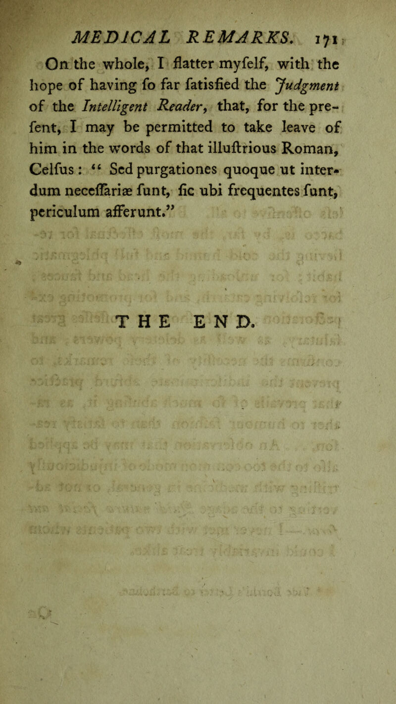 On the whole, I flatter myfelf, with the hope of having fo far fatisfied the judgment of the Intelligent Reader, that, for the pre- fent, I may be permitted to take leave of him in the words of that illuftrious Roman, Celfus: “ Scd purgationes quoque ut inter- dum neccflariae font, fic ubi frequentes funt, pcriculum afferunt.” THE END.