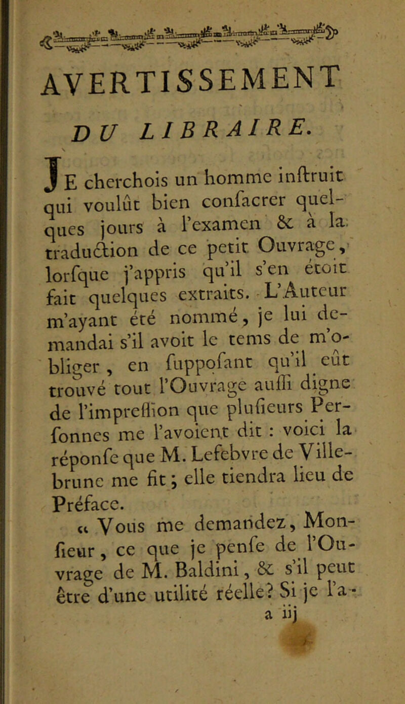 AVERTISSEMENT DU LIBRAIRE. \ JE chcrchois un homme inftruic qui voulût bien confacrer quel- ques jours à l’examen ôc à la. traduaion de ce petit Ouvrage,- lorfque j’appris qu il s en etoic fait quelques extraits. L’Auteur m’ayant été nomme, je lui de- mandai s’il avoit le tems de m o- bliger , en fuppofant qu il ^ eut trouvé tout 1 Ouvrage auili di^ne de l’impreflion que plufieurs Per- fonnes me l’avoient dit : voici la réponfe que M. Lefebvre de Ville- brune me fit ; elle tiendra lieu de Préface. U Vous me demandez, Mon- fieur, ce que je penfe de l’Ou- vrage de M. Baldini, & s il peut être d’une utilité reelle? bi je la- a iij ï