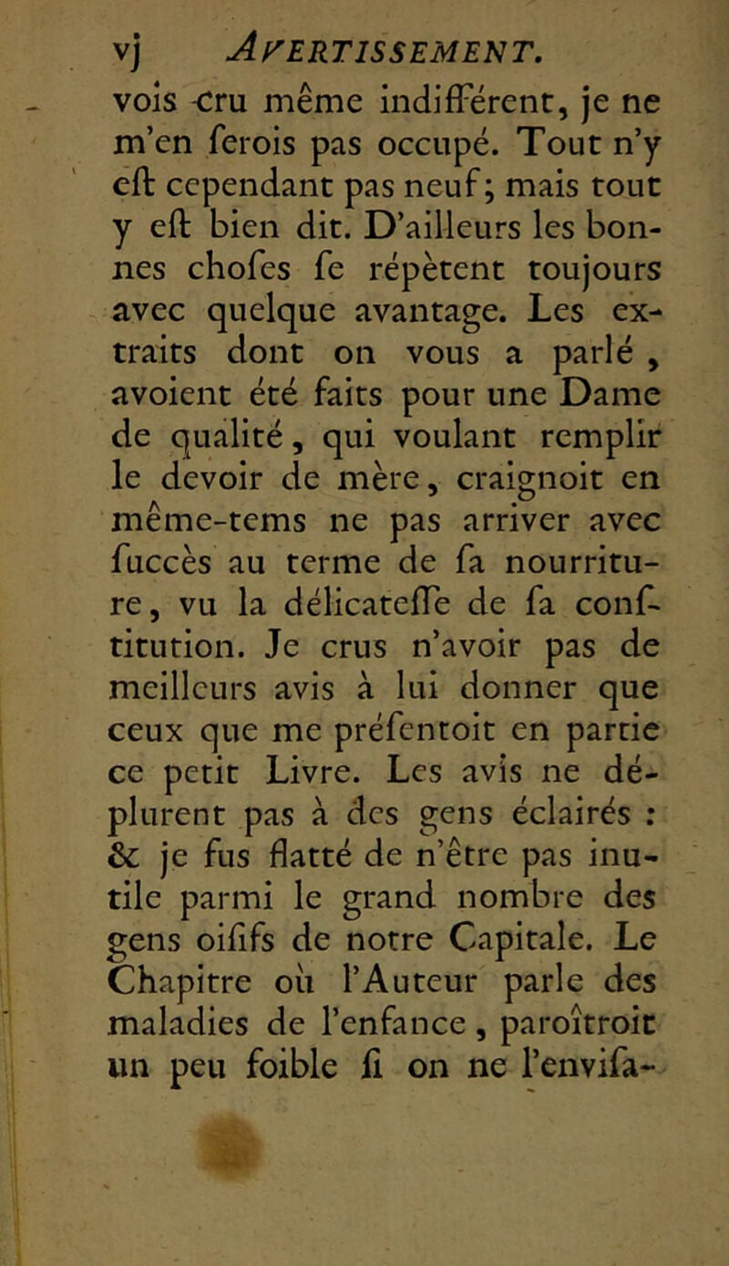 vois -cru même indifFërenc, je ne m’en ferois pas occupé. Tout n’y eft cependant pas neuf ; mais tout y eft bien dit. D’ailleurs les bon- nes chofes fe répètent toujours avec quelque avantage. Les ex- traits dont on vous a parlé , avoient été faits pour une Dame de qualité, qui voulant remplir le devoir de mère, craignoit en même-tems ne pas arriver avec fuccès au terme de fa nourritu- re, vu la délicatefte de fa conf- titution. Je crus n’avoir pas de meilleurs avis à lui donner que ceux que me préfentoit en partie ce petit Livre. Les avis ne dé- plurent pas à des gens éclairés : &; je fus flatté de n’être pas inu- tile parmi le grand nombre des gens oiflfs de notre Capitale. Le Chapitre où l’Auteur parle des maladies de l’enfance , paroîtroit un peu foible fi on ne l’envifa-