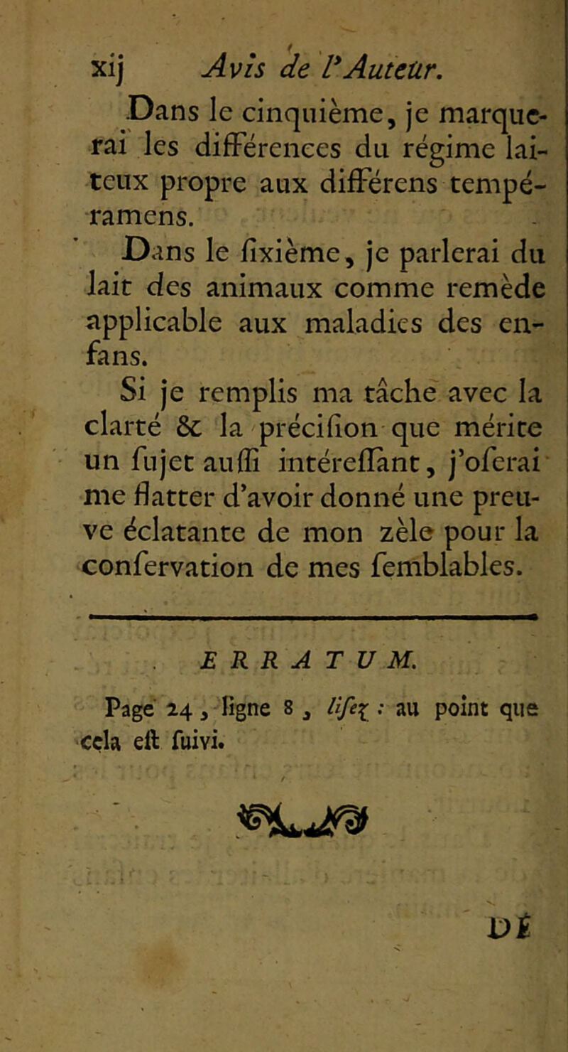 xij Avis de l* *Auteur. Dans le cinquième, je marque- rai les difFërenees du régime lai- teux propre aux difFérens tempé- ramens. Dans le lîxième, je parlerai du lait des animaux comme remède applicable aux maladies des en- fans. Si je remplis ma tâche avec la i clarté & la précilion que mérite i un fujet auflî intérefîant, j’oferai , me flatter d’avoir donné une preii- ! ve éclatante de mon zèle pour la confervation de mes femblables. ERRATUM. Page 24, figne 8 , Ufei : au point que cçla eft fuivi. * • ' /
