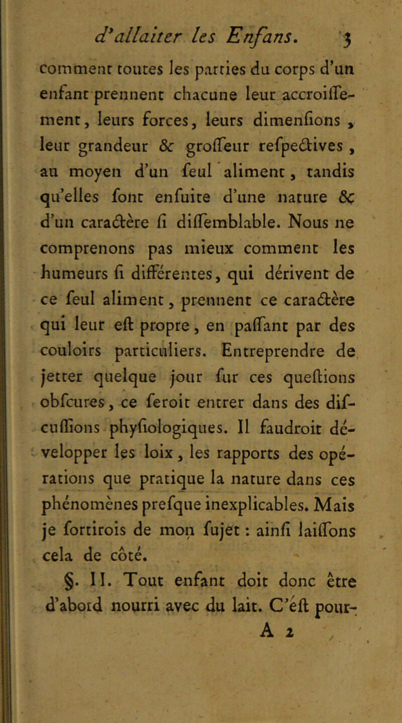 comment toutes les parties du corps d’un enfant prennent chacune leur accroifle- ment, leurs forces, leurs dimenfions , leur grandeur & grolTeur refpedives , au moyen d’un feul aliment, tandis qu’elles font enfuite d’une nature ôc d’un caractère iî dilTemblable. Nous ne comprenons pas mieux comment les humeurs h différentes, qui dérivent de ce feul aliment, prennent ce caraétère qui leur eft propre, en paffant par des couloirs particuliers. Entreprendre de jetter quelque jour fur ces queflions obfcures, ce feroit entrer dans des dif- cuflions phyfiologiques. Il faudroit dé- velopper les loix , les rapports des opé- rations que pratique la nature dans ces phénomènes prefque inexplicables. Mais je fortirois de mon fujet : ainfî laifTons cela de coté. §. II. Tout enfant doit donc être d’abord nourri avec du lait. C’éft pour-