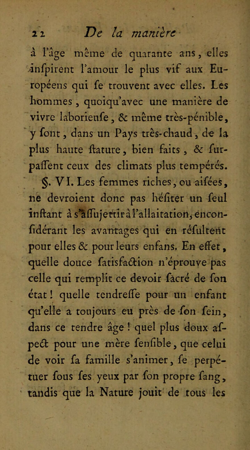 à Tige meme de quarante ans, elles jnfpirent l’amour le plus vif aux Eu- ropéens qui fe trouvent avec elles. Les hommes , quoiqu’avec une manière de vivre laborienfe, & même très-pénible, y font, dans un Pays très-chaud, de la plus haute ftature, bien faits, & fur- palTent ceux des climats plus tempérés. §. VI. Les femmes riches, ou aifées, ne devroient donc pas héfiter un feul inftant à s’Sirujertîràl’allaitationj éncon- fidérant les avantages qui en réfultertt pour elles & pour leurs enfans. En effet, quelle douce fatisfaélion n’éprouve pas celle qui remplit ce devoir fàcré de fon état ! quelle tendreffe pour un enfant qu’elle a toujours eu près de -fon fein, dans ce tendre âge ! quel plus doux af- peét pour une mère fenfible, que celui de voir fa famille s’animer, fe perpé- tuer fous fes yeux par fon propre fang, tandis que la Nature jouit de tous les