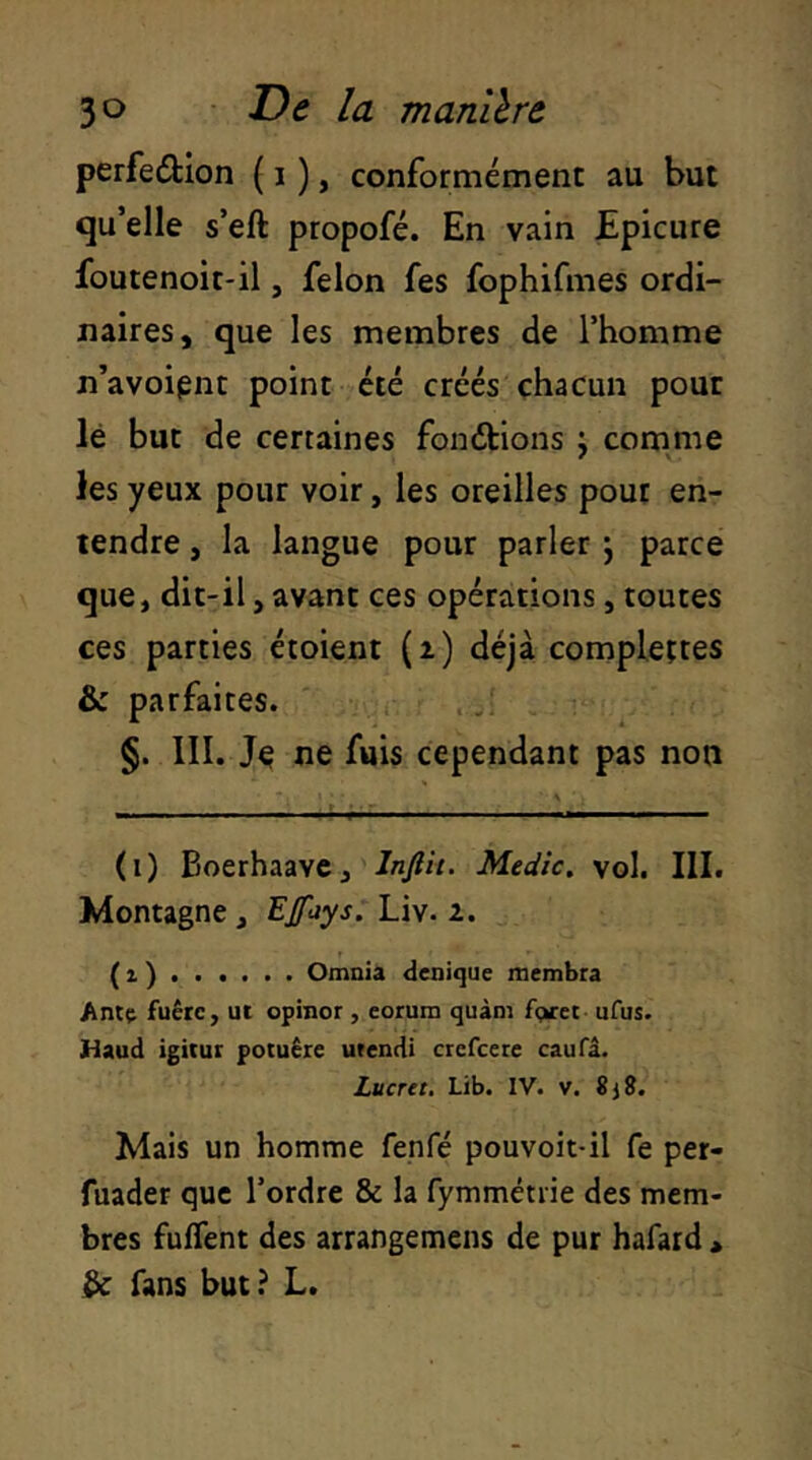 perfeélion ( i ), conformément au but qu’elle s’eft propofé. En vain Epicure foutenoit-il, félon fes fophifmes ordi- naires, que les membres de l’homme n’avoipnt point été créés chacun pour lé but de certaines fondtions j cornme les yeux pour voir, les oreilles pour en- tendre , la langue pour parler j parce que, dit-il, avant ces opérations, toutes ces parties étoient (i) déjà complettes & parfaites. §. III. ne fuis cependant pas non (i) Boerhaavc, Injlit. Medic. vol. III. Montagne , EJfays. Liv. 2. ( 1 ) Omnia denique membra Ant(i fuêrc, ut opiner , eorum quàm fga-et- ufus. naud igitut potuêre utendi crefeere caufâ. Lucret. Lib. IV. v. 8j8. Mais un homme fenfé pouvoit-il fe per- fuader que l’ordre & la fymmétiie des mem- bres fuflent des arrangemens de pur hafard , ^ fans but ? L.