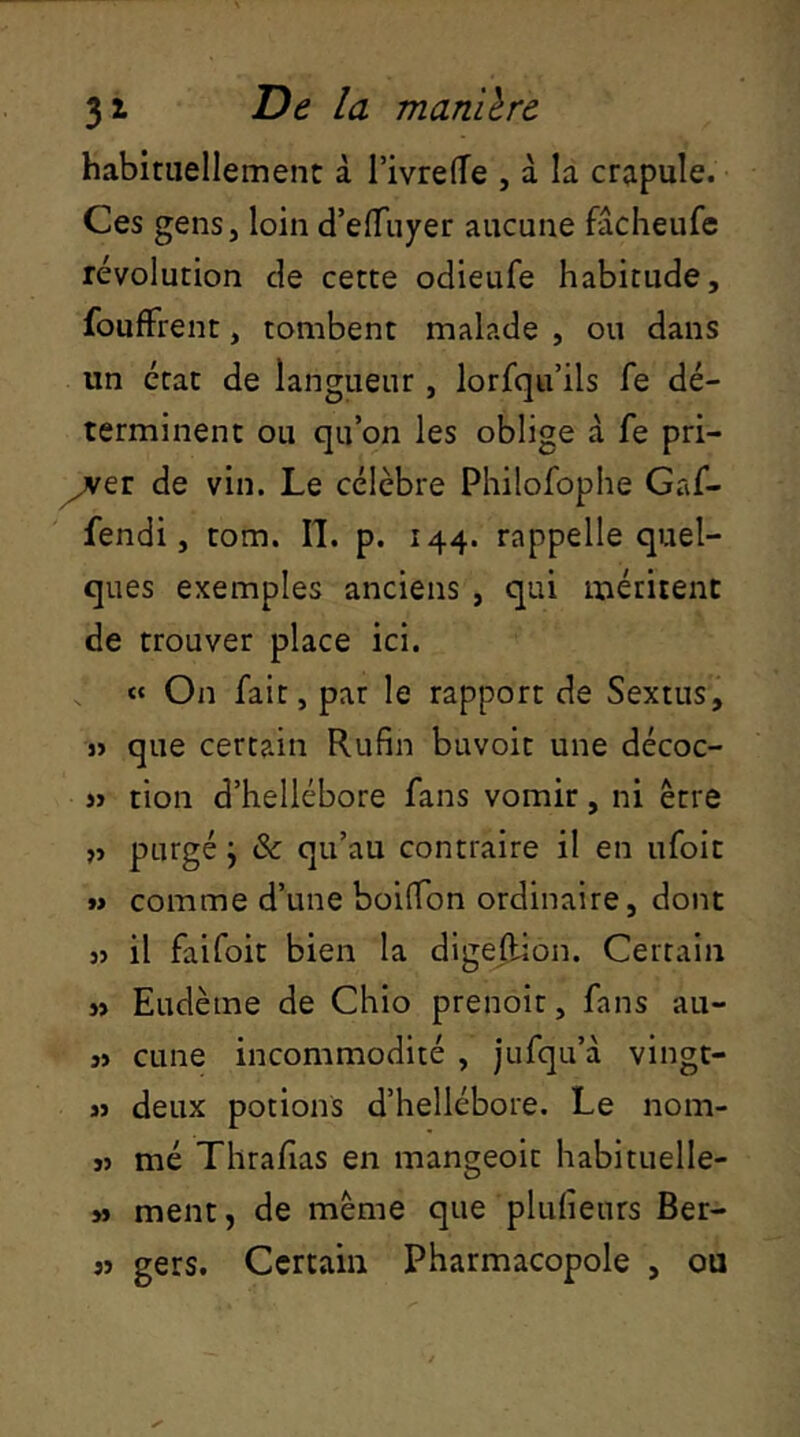 habituellement à TivrelTe , à la crapule. Ces gens, loin d’elTiiyer aucune fâcheufe révolution de cette odieufe habitude, foufFrent, tombent malade , ou dans un état de langueur, lorsqu’ils fe dé- terminent ou qu’on les oblige à fe pri- mer de vin. Le célèbre Philofoplie Gaf- fendi, tom. II. p. 144. rappelle quel- ques exemples anciens , qui méritent de trouver place ici. « On fait, par le rapport de Sextus, j> que certain Rufin buvoit une décoc- » tion d’hellébore fans vomir, ni être » purgé j & qu’au contraire il en ufoit » comme d’une boifibn ordinaire, donc }j il faifoit bien la digeRion. Certain n Eudème de Chio prenoit, fans au- î> cune incommodité , jufqu’à vingt- M deux potions d’hellébore. Le nom- jj mé Thrafias en mangeoic habituelle- » ment, de même que plufieurs Ber- « gers. Certain Pharmacopole , ou